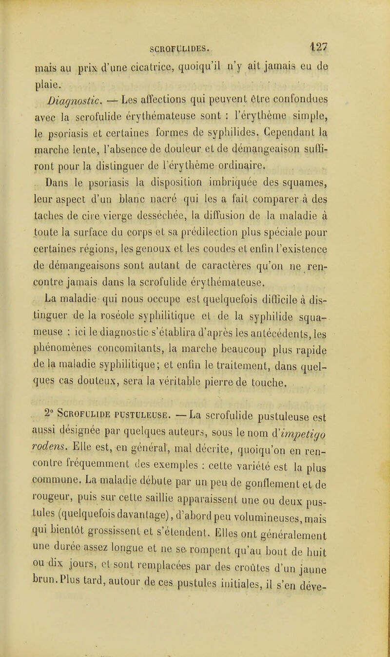 mais au prix d'une cicatrice, quoiqu'il n'y ait jamais eu de plaie. Diagnostic. — Les affections qui peuvent être confondues avec la scrofulide érythémateuse sont : l'érythème simple, le psoriasis et certaines formes de syphilides. Cependant la marche lente, l'absence de douleur et de démangeaison suffi- ront pour la distinguer de l'érythème ordinaire. Dans le psoriasis la disposition imbriquée des squames, leur aspect d'un blanc nacré qui les a fait comparer à des taches de cire vierge desséchée, la diffusion de la maladie à toute la surface du corps et sa prédilection plus spéciale pour certaines régions, les genoux et les coudes et enfin l'existence de démangeaisons sont autant de caractères qu'on ne ren- contre jamais dans la scrofulide érythémateuse. La maladie qui nous occupe est quelquefois difficile à dis- tinguer de la roséole syphilitique et de la syphilide squa- meuse : ici le diagnostic s'étabhra d'après les antécédents, les phénomènes concomitants, la marche beaucoup plus rapide de la maladie syphilitique; et enfin le traitement, dans quel- ques cas douteux, sera la véritable pierre de touche. 2° Scrofulide pustuleuse. —La scrofulide pustuleuse est aussi désignée par quelques auteurs, sous le nom d'impétigo rodens. Elle est, en général, mal décrite, quoiqu'on en ren- contre fréquemment des exemples : cette variété est la plus commune. La maladie débute par un peu de gonflement et de rougeur, puis sur cette saillie apparaissent une ou deux pus- tules (quelquefois davantage), d'abord peu volumineuses, mais qui bientôt grossissent et s'étendent. Elles ont généralement une durée assez longue et ne se. rompent qu'au bout de huit ou dix jours, et sont remplacées par des croûtes d'un jaune brun. Plus tard, autour de ces pustules initiales, il s'en déve-