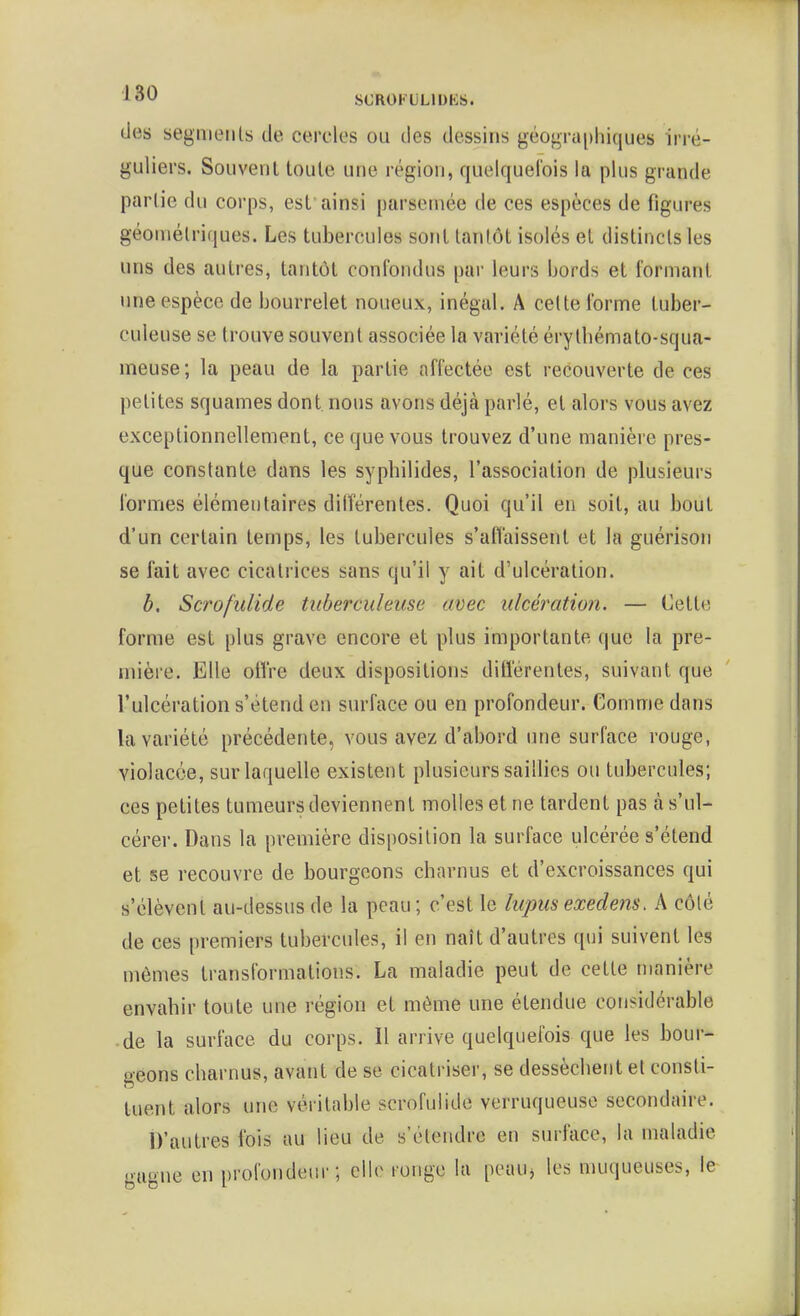 des segments de cercles ou des dessiris géogTU[)hiques irré- guliers. Souvent toute une région, quelquefois la plus grande partie du corps, est ainsi parsemée de ces espèces de figures géométriques. Les tubercules sont tantôt isolés et distincts les uns des autres, tantôt confondus par leurs bords et formant une espèce de bourrelet noueux, inégal. A cette forme tuber- culeuse se trouve souvent associée la variété érytbémato-squa- meuse; la peau de la partie affectée est recouverte de ces petites squames dont nous avons déjà parlé, et alors vous avez exceptionnellement, ce que vous trouvez d'une manière pres- que constante dans les syphilides, l'association de plusieurs formes élémentaires dilîérentes. Quoi qu'il en soit, au bout d'un certain temps, les tubercules s'affaissent et la guérison se fait avec cicatrices sans qu'il y ait d'ulcération. b. Scrofulide tuberculeuse mec ulcération. — Cette forme est plus grave encore et plus importante que la pre- mière. Elle oil're deux dispositions ditîérentes, suivant que l'ulcération s'étend en surface ou en profondeur. Comme dans la variété précédente, vous avez d'abord une surface rouge, violacée, sur laquelle existent plusieurs saillies ou tubercules; ces petites tumeurs deviennent molles et ne tardent pas à s'ul- cérer. Dans la première disposition la surface ulcérée s'étend et se recouvre de bourgeons charnus et d'excroissances qui s'élèvent au-dessus de la peau; c'est le lupus exedens. A côté de ces premiers tubercules, il en naît d'autres qui suivent les mêmes transformations. La maladie peut de cette manière envahir toute une région et même une étendue considérable de la surface du corps. Il arrive quelquefois que les bour- geons charnus, avant de se cicatriser, se dessèchent et consti- tuent alors une véritable scrofulide verruqueuse secondaire. D'autres fois au lieu de s'étendre en surface, la maladie gagne en profondeur; elle ronge la peauj les muqueuses, le