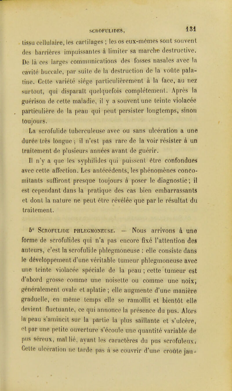 tissu cellulaire, les cartilages ; les os eux-mêmes sont souvent des barrières impuissantes à limiter sa marche destructive. De Jcà ces larges communications des fosses nasales avec la cavité buccale, par suite de la destruction de la voûte pala- tine. Cette variété siège particulièrement à la face, au nez surtout, qui disparaît quelquefois complètement. Après la guérison de cette maladie, il y a souvent une teinte violacée particulière de la peau qui peut persister longtemps, sinon toujours. La scrofulide tuberculeuse avec ou sans ulcération a une durée très longue ; il n'est pas rare de la voir résister à un traitement de plusieurs années avant de guérir. . Il n'y a que les sypliilides qui puissent être confondues avec cette affection. Les antécédents, les phénomènes conco- mitants suffiront presque toujours à poser le diagnostic; il est cependant dans la pratique des cas bien embarrassants et dont la nature ne peut être révélée que par le résultat du traitement. 6 Scrofulide phlegmoneuse. — Nous arrivons à une forme de scrofulides qui n'a pas encore fixé l'attention des auteurs, c'est la scrofulide phlegmoneuse : elle consiste dans le développement d'une véritable tumeur phlegmoneuse avec une teinte violacée spéciale de la peau ; cette tumeur est d'abord grosse comme une noisette ou comme une noix; généralement ovale et aplatie ; elle augmente d'une manière graduelle, en même temps elle se ramollit et bientôt elle devient fluctuante, ce qui annonce la présence du pus. Alors la peau s'amincit sur la partie la plus saillante et s'ulcère, et par une petite ouverture s'écoule une quantité variable de pus séreux, mal lié, ayant les caractères du pus scrofuleux* Cette ulcératioji ne tarde pas à se couvrir d'une croûte jan-