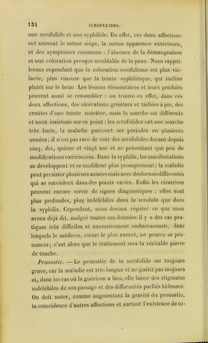 une scrofulide et une syphilide. En eflet, ces deux affeclions ont souvent le môme siège, la même apparence extérieure, et des symptômes communs : l'absence de la démangeaison et une coloration presque semblable de la peau. Nous rappel- lerons cependant que la coloration scrofuleuse est plus vio- lacée, plus vineuse que la teinte sypbilitique, qui incline plutôt sur le brun. Les lésions élémentaires et leurs produits peuvent aussi se ressembler : on trouve en effet, dans ces deux alîections, des ulcérations grisâtres et taillées à pic, des croûtes d'une teinte noirâtre, mais la marcbe est différente et nous insistons sur ce point : les scrofulides ont une marche très lente, la maladie parcourt ses périodes en plusieurs années; il n'est pas rare de voir des scrofulides durant depuis cinq, dix, quinze et vingt ans et ne présentant que peu de modifications extérieures. Dans la syphilis, les manifestations se développent et se modifient plus promptement-, la maladie peut persister plusieurs années mais avec deslormesdifférentes qui se succèdent dans des points variés. Enfin les cicatrices peuvent encore servir de signes diagnostiques : elles sont plus profondes, plus indélébiles dans la scrofule que dans la syphilis. Cependant, nous devons répéter ce que nous avons déjà dit, malgré toutes ces.données il y a des cas pra- tiques très difficiles et excessivement embarrassants, dans lesquels le médecin, même le plus exercé, ne pourra se pro- noncer-, c'est alors que le traitement sera la véritable pierre de touche. Pronostic. — Le pronostic de la scrofulide est toujours grave, car la maladie est très longue et ne guérit pas toujours et, dans lescasoùlaguérison a lieu, elle laisse des stigmates indélébiles de son passage et des difformités parfois hideuses. On doit noter, comme augmentant la gravité du pronostic, la coïncidence d'autres affections et surtout l'existence de tu-