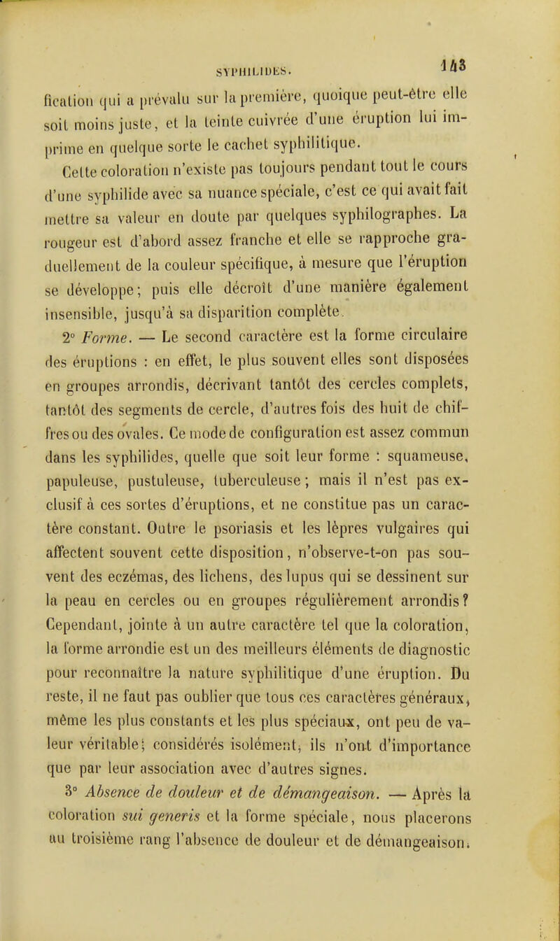 SYPHlLlUliS. jy*» ficalioli qui a pi-évulu sur hi première, quoique peut-être elle soit moins juste, et la teinte cuivrée d'une éruption lui im- prime en quelque sorte le cachet syphilitique. Celte coloration n'existe pas toujours pendant tout le cours d'une syphilide avec sa nuance spéciale, c'est ce qui avait fait mettre sa valeur en doute par quelques syphilographes. La rougeur est d'abord assez franche et elle se rapproche gra- duellement de la couleur spécifique, à mesure que l'éruption se développe; puis elle décroît d'une manière également insensible, jusqu'à sa disparition complète. 2° Forme. — Le second caractère est la forme circulaire des éruptions : en effet, le plus souvent elles sont disposées en groupes arrondis, décrivant tantôt des cercles complets, tantôt des segments de cercle, d'autres fois des huit de chif- fres ou des ovales. Ce mode de configuration est assez commun dans les syphilides, quelle que soit leur forme : squameuse, papuleuse, pustuleuse, luberculeuse ; mais il n'est pas ex- clusif à ces sortes d'éruptions, et ne constitue pas un carac- tère constant. Outre le psoriasis et les lèpres vulgaires qui affectent souvent cette disposition, n'observe-t-on pas sou- vent des eczémas, des lichens, des lupus qui se dessinent sur la peau en cercles ou en groupes régulièrement arrondis? Cependant, jointe à un autre caractère tel que la coloration, la l'orme arrondie est un des meilleurs éléments de diagnostic pour reconnaître la nature syphilitique d'une éruption. Du reste, il ne faut pas oublier que tous ces caractères généraux, même les plus constants et les plus spéciaux:, ont peu de va- leur véritable; considérés isolément, ils n'on-t d'importance que par leur association avec d'autres signes. 3° Absence de douleur et de démangeaison. — Après lâ coloration sui generis et la forme spéciale, nous placerons uu troisième rang l'absence de douleur et de démangeaison*