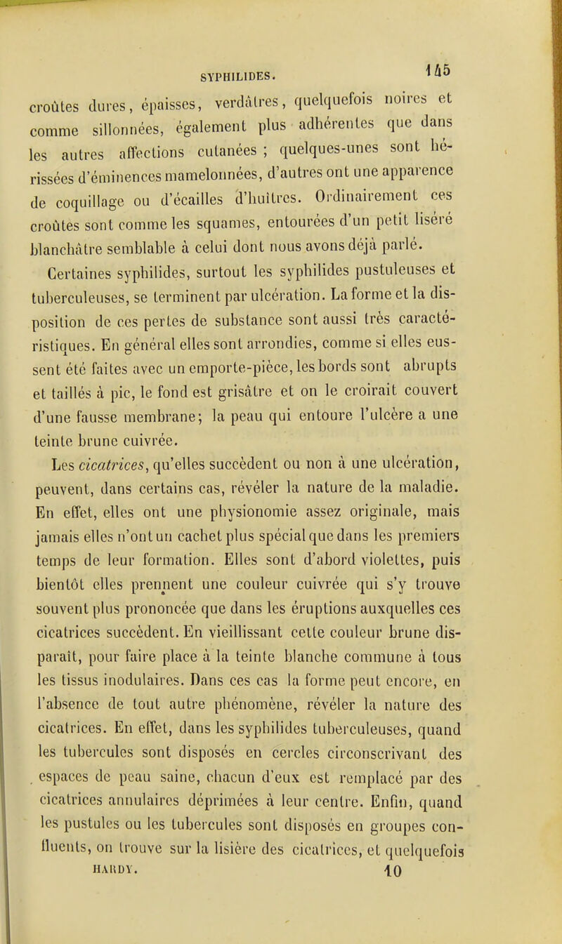 croûtes dures, épaisses, verdàlres, quelquefois noires et comme sillonnées, également plus adhérentes que dans les autres affections cutanées ; quelques-unes sont hé- rissées d'éminences mamelonnées, d'autres ont une apparence de coquillage ou d'écaillés d'huîtres. Ordinairement ces croûtes sont comme les squames, entourées d'un petit liséré blanchâtre semblable à celui dont nous avons déjà parlé. Certaines syphilides, surtout les syphilides pustuleuses et tuberculeuses, se terminent par ulcération. La forme et la dis- position de ces pertes de substance sont aussi très caracté- ristiques. En général elles sont arrondies, comme si elles eus- sent été faites avec un emporte-pièce, les bords sont abrupts et taillés à pic, le fond est grisâtre et on le croirait couvert d'une fausse membrane; la peau qui entoure l'ulcère a une teinte brune cuivrée. Les cicatrices, qu'elles succèdent ou non à une ulcération, peuvent, dans certains cas, révéler la nature de la maladie. En effet, elles ont une physionomie assez originale, mais jamais elles n'ont un cachet plus spécial que dans les premiers temps de leur formation. Elles sont d'abord violettes, puis bientôt elles prennent une couleur cuivrée qui s'y trouve souvent plus prononcée que dans les éruptions auxquelles ces cicatrices succèdent. En vieillissant celte couleur brune dis- paraît, pour faire place à la teinte blanche commune à tous les tissus inodulaires. Dans ces cas la forme peut encore, en l'absence de tout autre phénomène, révéler la nature des cicatrices. En effet, dans les syphilides tuberculeuses, quand les tubercules sont disposés en cercles circonscrivant des . espaces de peau saine, chacun d'eux est remplacé par des cicatrices annulaires déprimées à leur centre. Enfin, quand les pustules ou les tubercules sont disposés en groupes con- lluents, on trouve sur la lisière des cicatrices, et quelquefois HAllDY. \Q