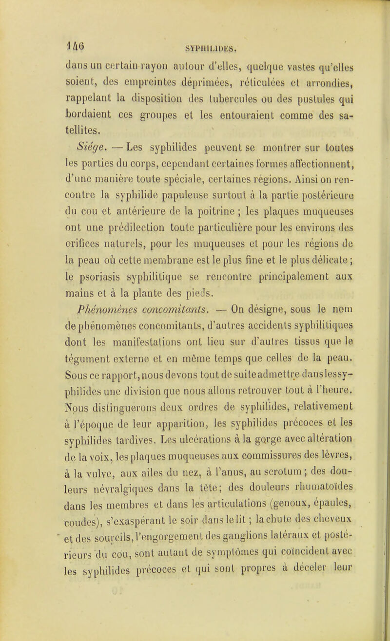 iltins un certain rayon autour d'elles, quelque vastes qu'elles soient, des empreintes déprimées, réticulées et arrondies, rappelant la disposition des tubercules ou des pustules qui bordaient ces groupes et les entouraient comme des sa- tellites. Siège. — Les syphilides peuvent se montrer sur toutes les parties du corps, cependant certaines formes atïectionnent, d'une manière toute spéciale, certaines régions. Ainsi on ren- contre la syphilide papuleuse surtout à la partie postérieure du cou et antérieure de la poitrine ; les plaques muqueuses ont une prédilection toute particulière pour les environs des orifices naturels, pour les muqueuses et pour les régions de la peau où cette membrane est le plus fine et le plus délicate ; le psoriasis syphilitique se rencontre principalement aux mains et à la plante des pieds. Phénomènes concomitants. — On désigne, sous le nom de phénomènes concomitants, d'autres accidents syphilitiques dont les manifestalions ont lieu sur d'autres tissus que le tégument externe et en même temps que celles de la peau. Sous ce rapport, nous devons tout de suiteadmettre danslessy- philides une division que nous allons retrouver tout à l'heure. Nous distinguerons deux ordres de syphilides, relativement à l'époque de leur apparition, les syphilides précoces et les syphihdes tardives. Les ulcérations à la gqrge avec altération de la voix, les plaques muqueuses aux commissures des lèvres, à la vulve, aux ailes du nez, à l'anus, au scrotum ; des dou- leurs névralgiques dans la téte; des douleurs rhumatoïdes dans les membres et dans les articulations (genoux, épaules, coudes), s'exaspérant le soir dans le lit ; la chu te des cheveux ■ et des sourcils,l'engorgement des ganglions latéraux et posté- rieurs du cou, sont autant de symptômes qui coïncident avec les syphilides précoces et qui sont propres à déceler leur