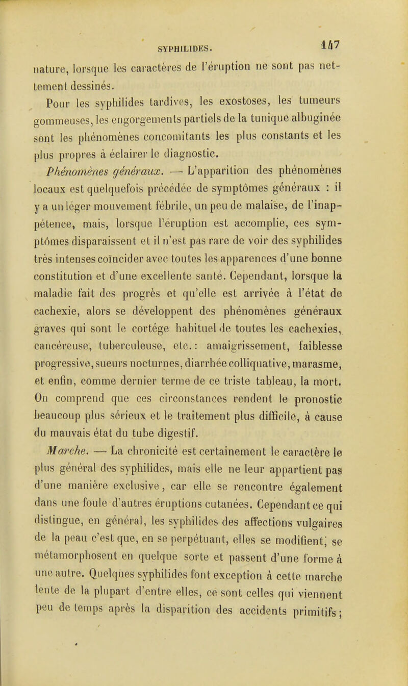 nature, lorsque les caractères de l'éruption ne sont pas net- tement dessinés. Pour les syphilides tardives, les exostoses, les tumeurs gommeuses, les engorgements partiels de la tunique albuginée sont les phénomènes concomitants les plus constants et les plus propres à éclairer le diagnostic. Phénomènes généraux. — L'apparition des phénomènes locaux est quelquefois précédée de symptômes généraux : il y a un léger mouvement fébrile, un peu de malaise, de l'inap- pétence, mais, lorsque Téruption est accomplie, ces sym- ptômes disparaissent et il n'est pas rare de voir des syphilides très intenses coïncider avec toutes les apparences d'une bonne constitution et d'une excellente santé. Cependant, lorsque la maladie fait des progrès et qu'elle est arrivée à l'état de cachexie, alors se développent des phénomènes généraux graves qui sont le cortège habituel de toutes les cachexies, cancéreuse, tuberculeuse, etc.: amaigrissement, faiblesse progressive, sueurs nocturnes, diarrhée coUiquative, marasme, et enfin, comme dernier terme de ce triste tableau, la mort. On comprend que ces circonstances rendent le pronostic beaucoup plus sérieux et le traitement plus difficile, à cause du mauvais état du tube digestif. Marche. — La chronicité est certainement le caractère le plus général des syphilides, mais elle ne leur appartient pas d'une manière exclusive, car elle se rencontre également dans une foule d'autres éruptions cutanées. Cependant ce qui distingue, en général, les syphilides des affections vulgaires de la peau c'est que, en se perpétuant, elles se modifient; se métamorphosent en quelque sorte et passent d'une forme à une autre. Quelques syphilides font exception cà cette marche lente de la plupart d'entre elles, ce sont celles qui viennent peu de temps après la disparition des accidents primitifs;