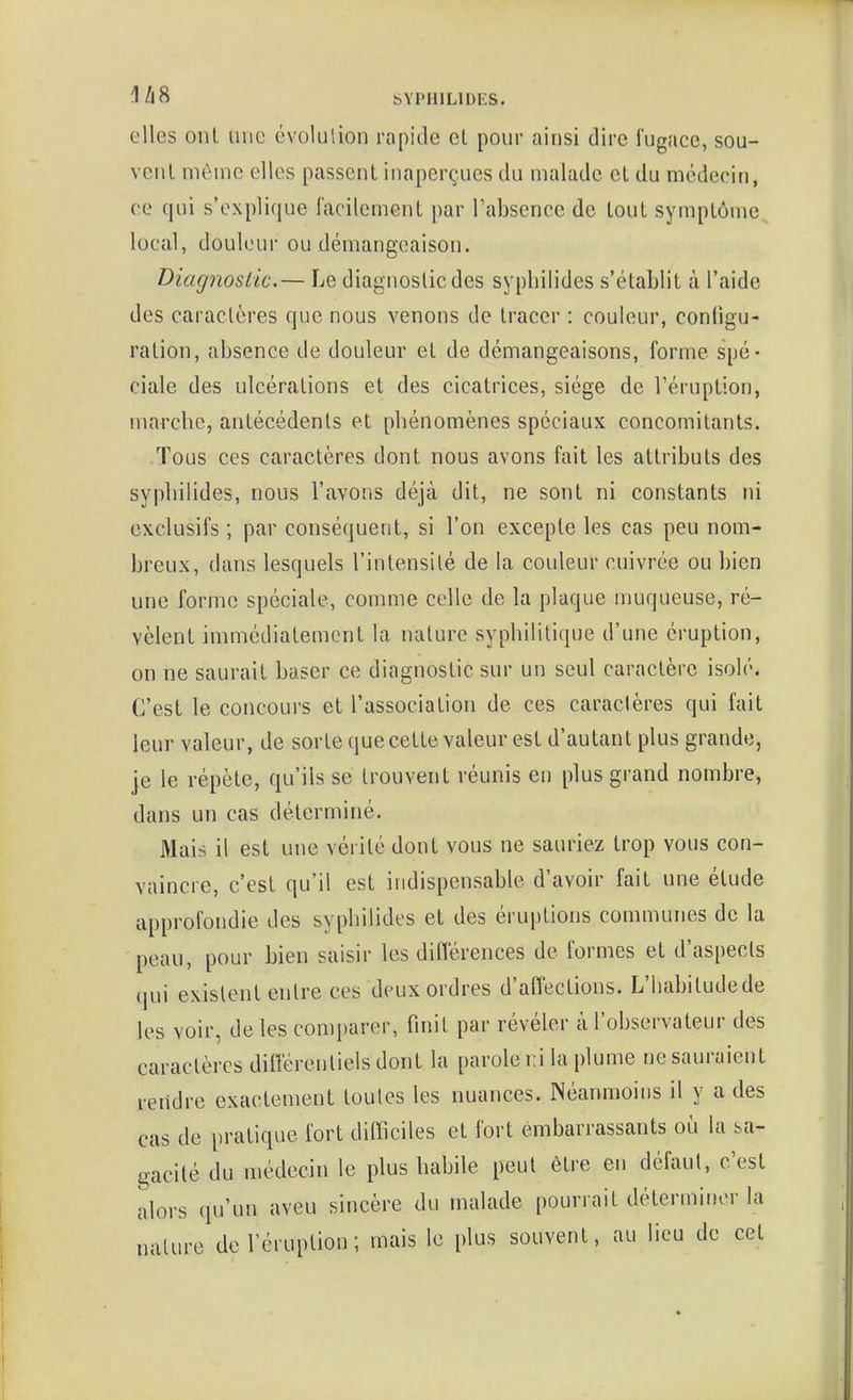 elles onl une évolulion rapide cl pour ainsi dire fugace, sou- vciil mèuic elles passent inaperçues du malade et du médecin, ce qui s'explique facilement par l'absence de tout symptôme^ local, douleur ou démangeaison. Diagnoslic.— Le diagnostic des sypliiiides s'établit à l'aide des caractères que nous venons de tracer : couleur, configu- ration, absence de douleur et de démangeaisons, forme spé- ciale des ulcérations et des cicatrices, siège de l'éruption, marcbe, antécédents et phénomènes spéciaux concomitants. Tous ces caractères dont nous avons fait les attributs des sypliiiides, nous l'avons déjà dit, ne sont ni constants ni exclusifs ; par conséquent, si l'on excepte les cas peu nom- breux, dans lesquels l'intensité de la couleur cuivrée ou bien une forme spéciale, comme celle de la plaque muqueuse, ré- vèlent immédiatement la nature syphilitique d'une éruption, on ne saurait baser ce diagnostic sur un seul caractère isolé. C'est le concours et l'association de ces caractères qui fait leur valeur, de sorte que cette valeur est d'autant plus grande, je le répète, qu'ils se trouvent réunis en plus grand nombre, dans un cas déterminé. Mais il est une vérité dont vous ne sauriez trop vous con- vaincre, c'est qu'il est indispensable d'avoir fait une étude approfondie des sypliiiides et des éruptions communes de la peau, pour bien saisir les diflérences de formes et d'aspects qui existent entre ces deux ordres d'affections. L'Iiabitudede les voir, de les comparer, finit par révéler à l'observateur des caractères différentiels dont la parole ni la plume ne sauraient rendre exactement toutes les nuances. Néanmoins il y a des cas de pratique fort difficiles et fort embarrassants où la sa- gacité du médecin le plus habile peut être en défaut, c'est alors qu'un aveu sincère du malade pourrait déterminer la nature de l'éruption ; mais le plus souvent, au lieu de cet