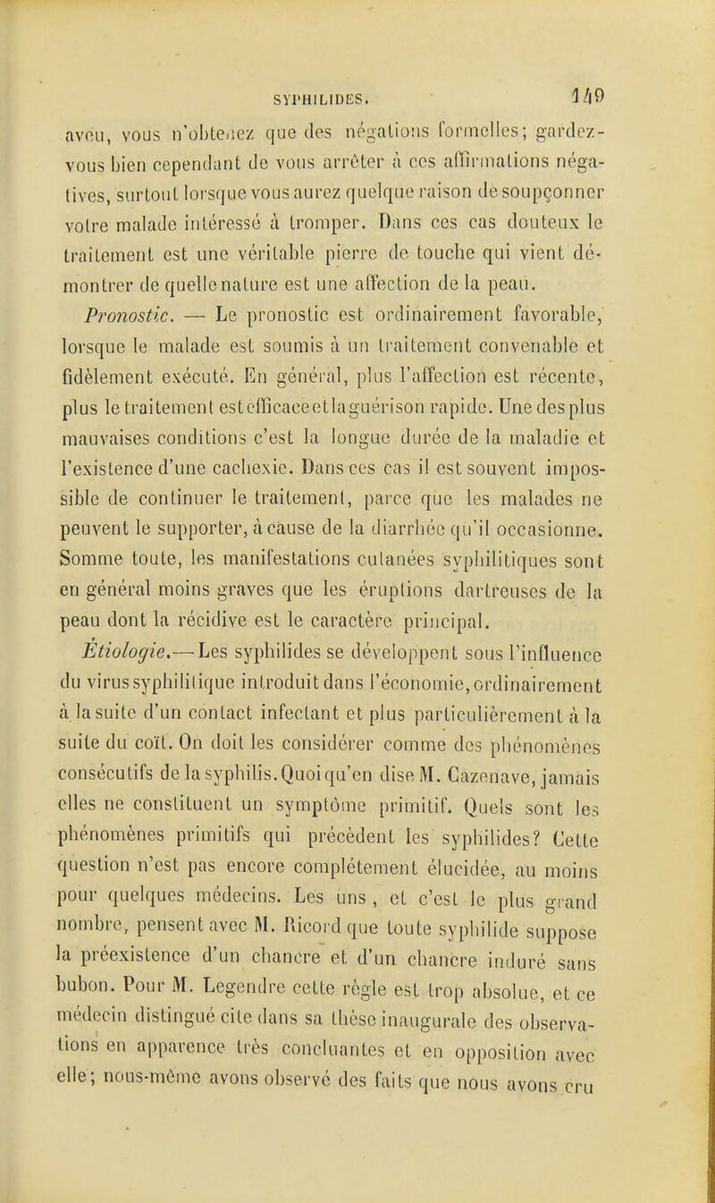 avfiu, vous n'obte.iez que des négations formelles; gardez- vous bien cependant de vous arrêter à ces alllnnalions néga- tives, surtout lorsque vous aurez quelque raison de soupçonner votre malade intéressé à tromper. Dans ces cas douteux le traitement est une véritable pierre de touche qui vient dé- montrer de quelle nature est une affection de la peau. Pronostic. — Le pronostic est ordinairement favorable, lorsque le malade est soumis à un traitement convenable et fidèlement exécuté. En général, plus l'affection est récente, plus le traitement estcfïïcaceetlaguérison rapide. Une des plus mauvaises conditions c'est la longue durée de la maladie et l'existence d'une cachexie. Dansées cas il est souvent impos- sible de continuer le traitement, parce que les malades ne peuvent le supporter, à cause de la diarrhée qu'il occasionne. Somme toute, les manifestations culanées syphilitiques sont en général moins graves que les éruptions dartreuses de la peau dont la récidive est le caractère principal. Étiologie.— Les syphilides se développent sous l'influence du virus syphilitique introduit dans l'économie, ordinairement à. la suite d'un contact infectant et plus particulièrement à la suite du coït. On doit les considérer comme des phénomènes consécutifs de la syphilis. Quoi qu'en dise M. Cazenave, jamais elles ne constituent un symptôme primitif. Quels sont les phénomènes primitifs qui précèdent les syphilides? Cette question n'est pas encore complètement élucidée, au moins pour quelques médecins. Les uns, et c'est le plus grand nombre, pensent avec M. Ricordque toute syphilide suppose la préexistence d'un chancre et d'un chancre induré sans bubon. Pour M. Legendre cette règle est trop absolue, et ce médecin distingué cite dans sa thèse inaugurale des observa- tions en apparence très concluantes et en opposition avec elle; nous-mème avons observe des faits que nous avons cru
