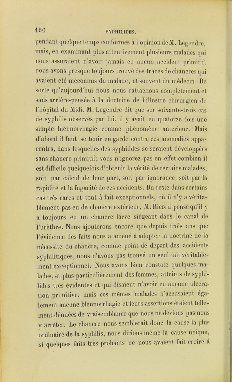 pendanl quelque (emps conformes à l'opinion de M. Legcndro, mais, en examinant plus attentivement plusieurs malades qui nous assuraient n'avoir jamais eu aucun accident primitif, nous avons presque tou jours trouvé des traces de chancres qui avaient été méconnus du malade, et souvent du médecin. De sorte qu'aujourd'hui nous nous rattachons complètement et sans arrière-pensée à la doctrine de l'illustre chirurgien do l'hôpital du Midi. M. Legendre dit que sur soixante-trois cas de syphilis observés par lui, il y avait eu quatorze fois une simple blennori'hagie comme phénomène antérieur. Mais (l'abord il faut se tenir en garde contre ces anomalies appa- rentes, dans lesquelles des syphilides se seraient développées sans chancre primitif; vous n'ignorez pas en effet combien il est difficile quelquefois d'obtenir la vérité de certains malades, soit par calcul de leur part, soit par ignorance, soit par la rapidité et la fugacité de ces accidents. Du reste dans certains cas très rares et tout à fait exceptionnels, où il n'y a vérita- blement pas eu de chancre extérieur, M.Ricord pense qu'il y a toujours eu un chancre larvé siégeant dans le canal de l'urèthre. Nous ajouterons encore que depuis trois ans que l'évidence des faits nous a amené à adopter la doctrine de la nécessité du chancre, comme point de départ des accidents syphilitiques, nous n'avons pas trouvé un seul fait véritable- ment exceptionnel. Nous avons bien constaté quelques ma- lades, et plus particulièrement des femmes, atteints de syphi- lides très évidentes et qui disaient n'avoir eu aucune ulcéra- lion primitive, mais ces mêmes malades n'accusaient éga- lement aucune blennorrhagie et leurs assertions étaient telle- ment dénuées de vraisemblance que nous ne devions pas nous y arrêter. Le chancre nous semblerait donc la cause la plus ordinaire de la syphilis, nous dirions même la cause unique, si quelques faits très probants ne nous avaient fait croire à