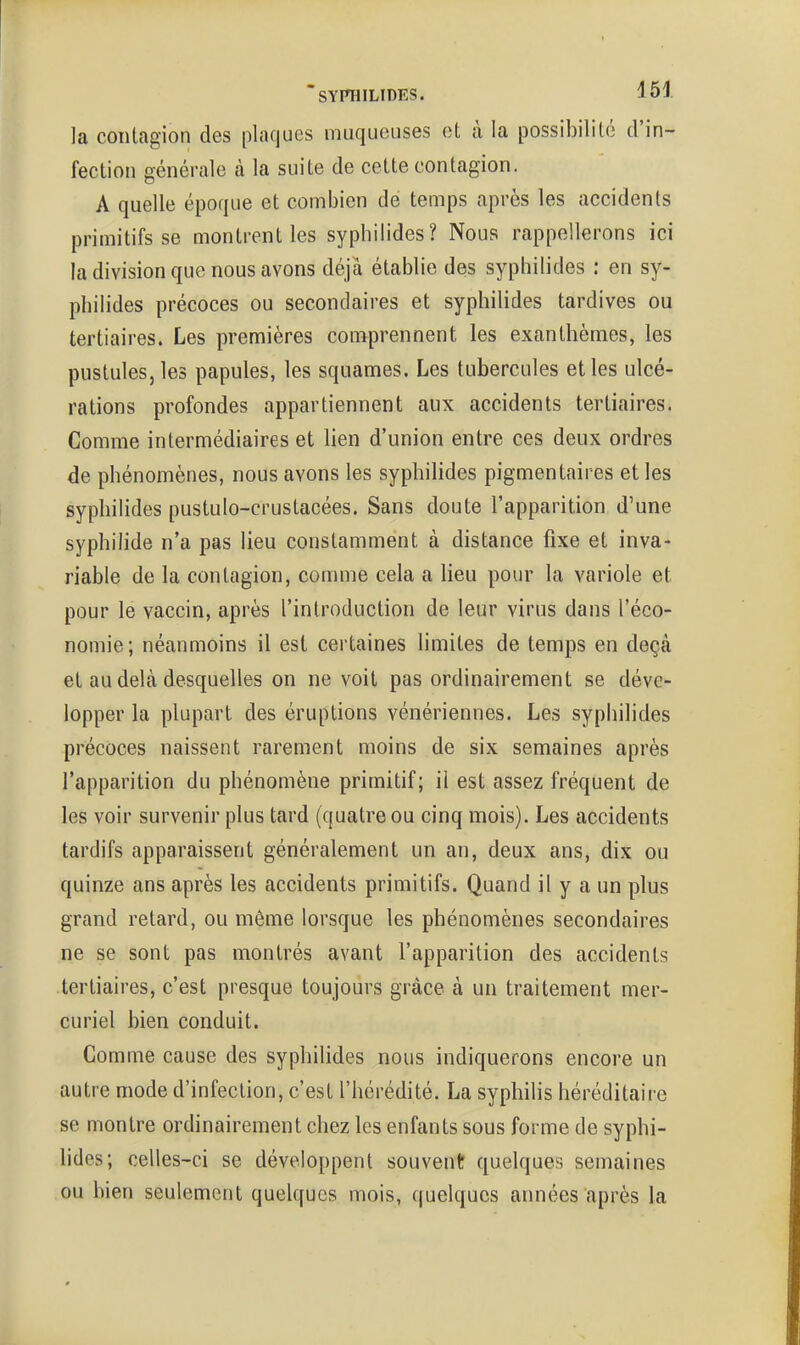 la contagion des plaques muqueuses et à la possibilité d'in- fection générale à la suite de cette contagion. A quelle époque et combien de temps après les accidents primitifs se montrent les sypbilides? Nous rappellerons ici la division que nous avons déjà établie des sypbilides : en sy- pbibdes précoces ou secondaires et sypbilides tardives ou tertiaires. Les premières comprennent les exantbèmes, les pustules, les papules, les squames. Les tubercules et les ulcé- rations profondes appartiennent aux accidents tertiaires. Comme intermédiaires et lien d'union entre ces deux ordres de pbénomènes, nous avons les sypbilides pigmentaires et les sypbilides pustulo-crustacées. Sans doute l'apparition d'une sypbilide n'a pas lieu constamment à distance fixe et inva- riable de la contagion, comme cela a lieu pour la variole et pour le vaccin, après l'introduction de leur virus dans l'éco- nomie; néanmoins il est certaines limites de temps en deçà et au delà desquelles on ne voit pas ordinairement se déve- lopper la plupart des éruptions vénériennes. Les sypbilides précoces naissent rarement moins de six semaines après l'apparition du pbénomène primitif; il est assez fréquent de les voir survenir plus tard (quatre ou cinq mois). Les accidents tardifs apparaissent généralement un an, deux ans, dix ou quinze ans après les accidents primitifs. Quand il y a un plus grand retard, ou même lorsque les phénomènes secondaires ne se sont pas montrés avant l'apparition des accidents tertiaires, c'est presque toujours grâce à un traitement mer- curiel bien conduit. Comme cause des sypbilides nous indiquerons encore un autre mode d'infection, c'est l'bérédité. La sypbilis héréditaire se montre ordinairement cbez les enfants sous forme de sypbi- lides; celles-ci se développent souvent quelques semaines ou bien seulement quelques mois, quelques années après la