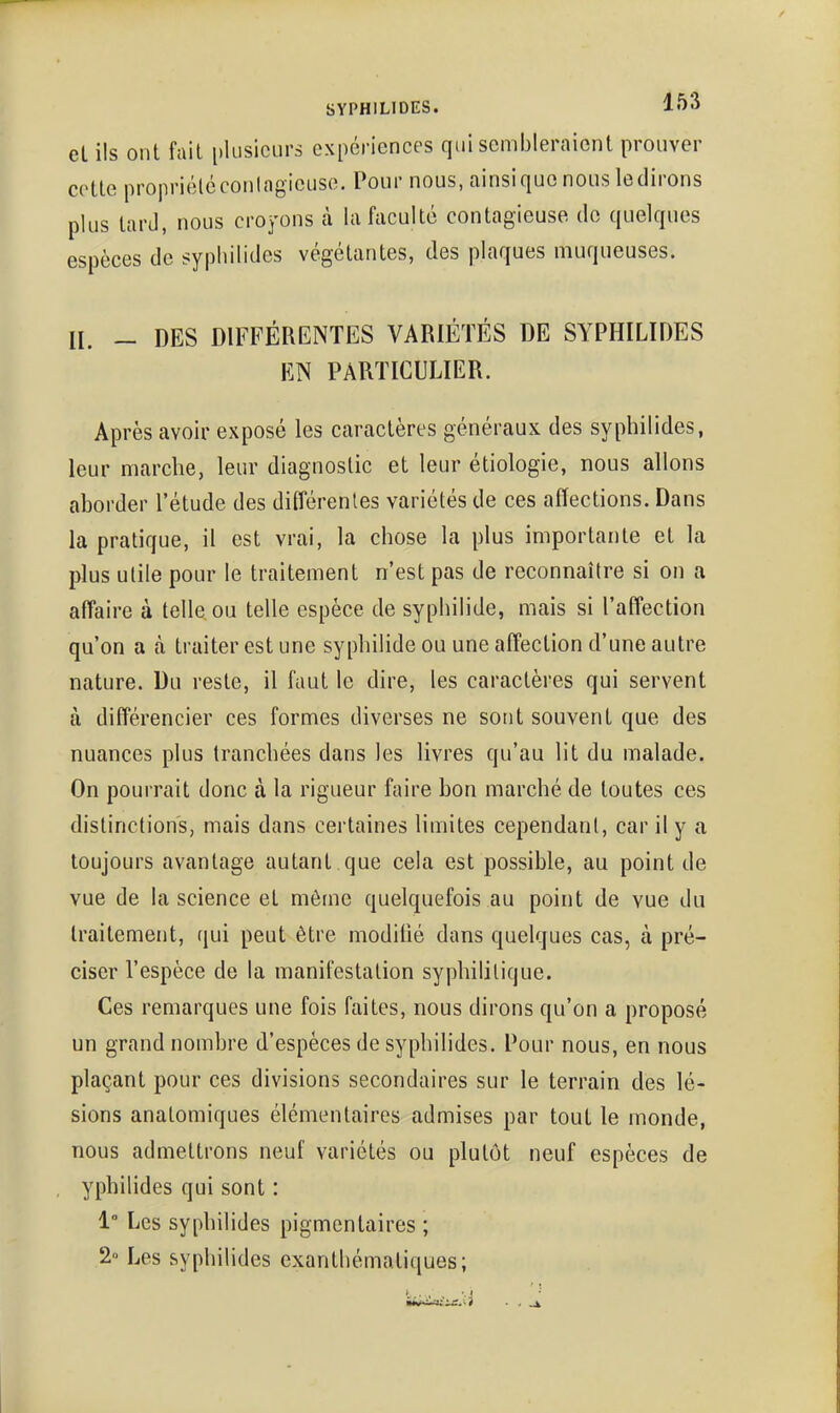 eL ils ont fait plusieurs expériences qui sembleraient prouver cotte propriéléconlagicuse. Pour nous, ainsiquc nous ledirons plus lard, nous croyons à la faculté contagieuse do quelques espèces de syphilides végétantes, des plaques muqueuses. II. - DES DIFFÉRENTES VARIÉTÉS DE SYPHILIDES EN PARTICULIER. Après avoir exposé les caractères généraux des syphilides, leur marche, leur diagnostic et leur étiologie, nous allons aborder l'étude des différentes variétés de ces affections. Dans la pratique, il est vrai, la chose la plus importante et la plus utile pour le traitement n'est pas de reconnaître si on a affaire à telle ou telle espèce de syphilide, mais si l'affection qu'on a à traiter est une syphilide ou une affection d'une autre nature. Du reste, il faut le dire, les caractères qui servent à différencier ces formes diverses ne sont souvent que des nuances plus tranchées dans les livres qu'au lit du malade. On pourrait donc à la rigueur faire bon marché de toutes ces distinctions, mais dans certaines limites cependant, car il y a toujours avantage autant que cela est possible, au point de vue de la science et même quelquefois au point de vue du traitement, qui peut être modilié dans quelques cas, à pré- ciser l'espèce de la manifestation syphilitique. Ces remarques une fois faites, nous dirons qu'on a proposé un grand nombre d'espèces de syphilides. Pour nous, en nous plaçant pour ces divisions secondaires sur le terrain des lé- sions anatomiques élémentaires admises par tout le monde, nous admettrons neuf variétés ou plutôt neuf espèces de ypbilides qui sont : 1° Les syphilides pigmentaires ; 2» Les syphilides exanthématiques;