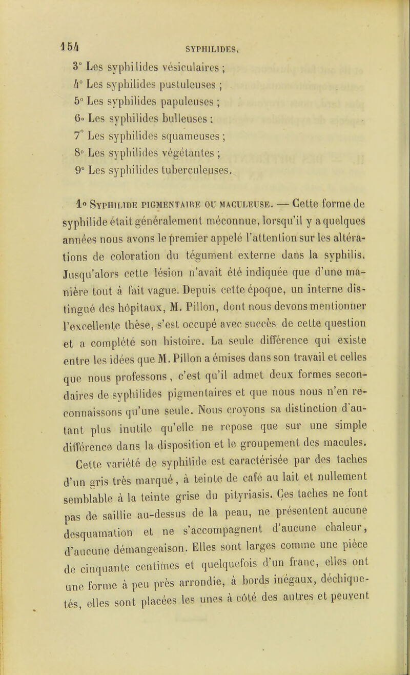 3 Les sypliilides vésioulaires ; /i Les sypliilides pustuleuses ; 5 Les sypbilides papuleuses ; 6o Les sypbilides huileuses ; 7 Les sypbilides squameuses ; 8 Les sypbilides végétantes ; 9 Les sypbilides tuberculeuses. 1 SypHiLiDE piGMENTAiRE OU MACULEUSE. — Cette forme de sypbilide était généralement méconnue, lorsqu'il y aquelques années nous avons le premier appelé l'attention sur les altéra- tions de coloration du tégument externe dans la sypbilis. Jusqu'alors cette lésion n'avait été indiquée que d'une ma- nière tout à fait vague. Depuis cette époque, un interne dis- tingué des hôpitaux, M. Pillon, dont nous devons mentionner l'excellente thèse, s'est occupé avec succès de cette question et a complété son histoire. La seule différence qui existe entre les idées que M. Pillon a émises dans son travail et celles que nous professons, c'est qu'il admet deux formes secon- daires de sypbilides pigmentaires et que nous nous n'en re- connaissons qu'une seule. Nous croyons sa distinction d'au- tant plus inutile qu'elle ne repose que sur une simple différence dans la disposition et le groupement des macules. Cette variété de sypbilide est caractérisée par des taches d'un gris très marqué, à teinte de café au lait et nullement semhhihle à la teinte grise du pityriasis. Ces taches ne font pas de saillie au-dessus de la peau, ne présentent aucune desquamation et ne s'accompagnent d'aucune chaleur, d'aucune démangeaison. Elles sont larges comme une pièce de cinquante centimes et quelquefois d'un franc, elles ont une forme à peu près arrondie, à bords inégaux, déchique- tés elles sont placées les unes à côté des autres et peuvent