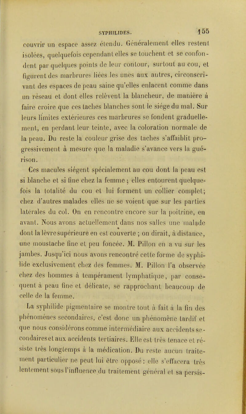 couvrir un espace assez élendu. Généralemeul elles restent isolées, quelquefois cepenclanl. elles se touchent et se confon- dent par quelques points de leur contour, surtout au cou, et figurent des marbrures liées les unes aux autres, circonscri- vant des espaces de peau saine qu'elles enlacent comme dans un réseau et dont elles relèvent la blancheur, de manière à faire croire que ces taches blanches sont le siège du mal. Sur leurs limites extérieures ces marbrures se fondent graduelle- ment, en perdant leur teinte, avec la coloration normale de la peau. Du reste la couleur grise des taches s'affaiblit pro- gressivement à mesure que la maladie s'avance vers la gué- rison. Ces macules siègent spécialement au cou dont la peau est si blanche et si fine chez la femme j elles entourent quelque- fois la totalité du cou et lui forment un collier complet; chez d'autres malades elles ne se voient que sur les parties latérales du col. On en rencontre encore sur la poitrine, en avant. Nous avons actuellement dans nos salles une nialfj,de dont la lèvre supérieure en est couverte ; on dirait, à distance, une moustache fine et peu foncée. M. Pillon en a vu sur les jambes. Jusqu'ici nous avons rencontré cette forme de syphi- lide exclusivement chez des femmes. M. Pillon l'a observée chez des hommes à tempérament lymphatique, par consé- quent à peau fine et délicate, se rapprochant beaucoup de celle de la femme. La syphilide pigmeniaire se montre tout à fait à la fin des phénomènes secondaires, c'est donc un phénomène tardif et que nous considérons comme intermédiaire aux accidents se- condairesetaux accidents tertiaires. Elle est très tenace et ré- siste très longtemps à la médication. Du reste aucun (raite- ment particulier ne peut lui être opposé: elle s'effacera très lentement sous l'influence du traitement général et sa persis-