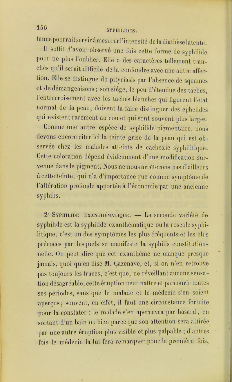 Inncepourraitscrviràmcsurcrrintensitédcladialhèselatcnle. Il suiïil d'avoir observé une fois celle forme de syphilidc pour ne plus l'oublier. Elle a des caraclères lellement Iran- chés qu'il serait difficile de la confondre avec une autre affec- tion. Elle se distingue du pityriasis par l'absence de squames et de démangeaisons; son siège, le peu d'étendue des taches, l'entrecroisement avec les taches blanches qui figurent l'état normal de la peau, doivent la faire distinguer des éphélides qui existent rarement au cou et qui sont souvent plus larges. Comme une autre espèce de syphilide pigmentaire, nous devons encore citer ici la teinte grise de la peau qui est ob- servée chez les malades atteints de cachexie syphilitique. Cette coloration dépend évidemment d'une modification sur- venue dans le pigment. Nous ne nous arrêterons pas d'ailleurs à cette teinte, qui n'a d'importance que comme symptôme de raltération profonde apportée à l'économie par une ancienne syphilis. 2° Syphilide exa.nthématique. — La seconde variété de syphilide est la syphilide exanthématique ou la roséole syphi- litique, c'est un des symptômes les plus fréquents et les plus précoces par lesquels se manifeste la syphilis constitution- nelle. On peut dire que cet exanthème ne manque presque jamais, quoi qu'en dise M. Çazenave, et, si on n'en retrouve pas toujours les traces, c'est que, ne réveillant aucune sensa- tion désagréable, cette éruption peut naître et parcourir toutes ses périodes, sans que le malade et le médecin s'en soient aperçus-, souvent, en effet, il faut une circonstance fortuite pour la constater : le malade s'en apercevra par hasard , en sortant d'un bain ou bien parce que son attention sera attirée par une aulre éruption plus visible et plus palpable ; d'aulres fois le médecin la lui fera remarquer pour la première fois,