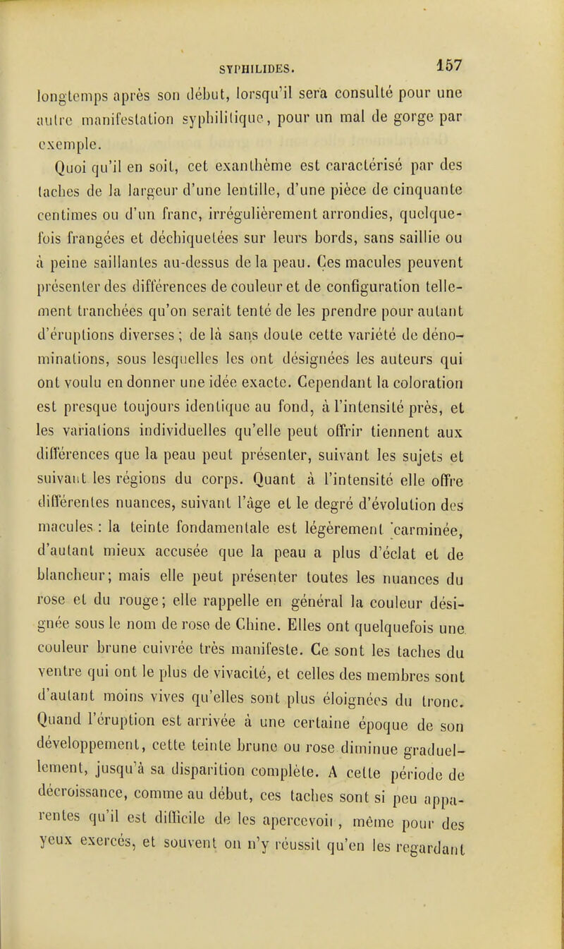 longicmps après son début, lorsqu'il sera consulté pour une autre manifestation syphilitique, pour un mal de gorge par exemple. Quoi qu'il en soit, cet exanthème est caractérisé par des taches de la largeur d'une lentille, d'une pièce de cinquante centimes ou d'un franc, irrégulièrement arrondies, quelque- fois frangées et déchiquetées sur leurs bords, sans saillie ou à peine saillantes au-dessus delà peau. Ces macules peuvent présenter des différences de couleur et de configuration telle- ment tranchées qu'on serait tenté de les prendre pour autant d'éruptions diverses ; de là sans doute cette variété de déno- minations, sous lesquelles les ont désignées les auteurs qui ont voulu en donner une idée exacte. Cependant la coloration est presque toujours identique au fond, à l'intensité près, et les variations individuelles qu'elle peut otTrir tiennent aux différences que la peau peut présenter, suivant les sujets et suivant les régions du corps. Quant à l'intensité elle ofTre différentes nuances, suivant l'âge et le degré d'évolution des macules : la teinte fondamentale est légèrement 'carminée, d'autant mieux accusée que la peau a plus d'éclat et de blancheur; mais elle peut présenter toutes les nuances du rose et du rouge; elle rappelle en général la couleur dési- gnée sous le nom de rose de Chine. Elles ont quelquefois une. couleur brune cuivrée très manifeste. Ce sont les taches du ventre qui ont le plus de vivacité, et celles des membres sont d'autant moins vives qu'elles sont plus éloignées du tronc. Quand l'éruption est arrivée à une certaine époque de son développement, cette teinte brune ou rose diminue graduel- lement, jusqu'à sa disparition complète. A cette période de décroissance, comme au début, ces taches sont si peu appa- rentes qu'il est diQicile de les apercevoii, même pour des yeux exercés, et souvent on n'y réussit qu'en les regardât)t