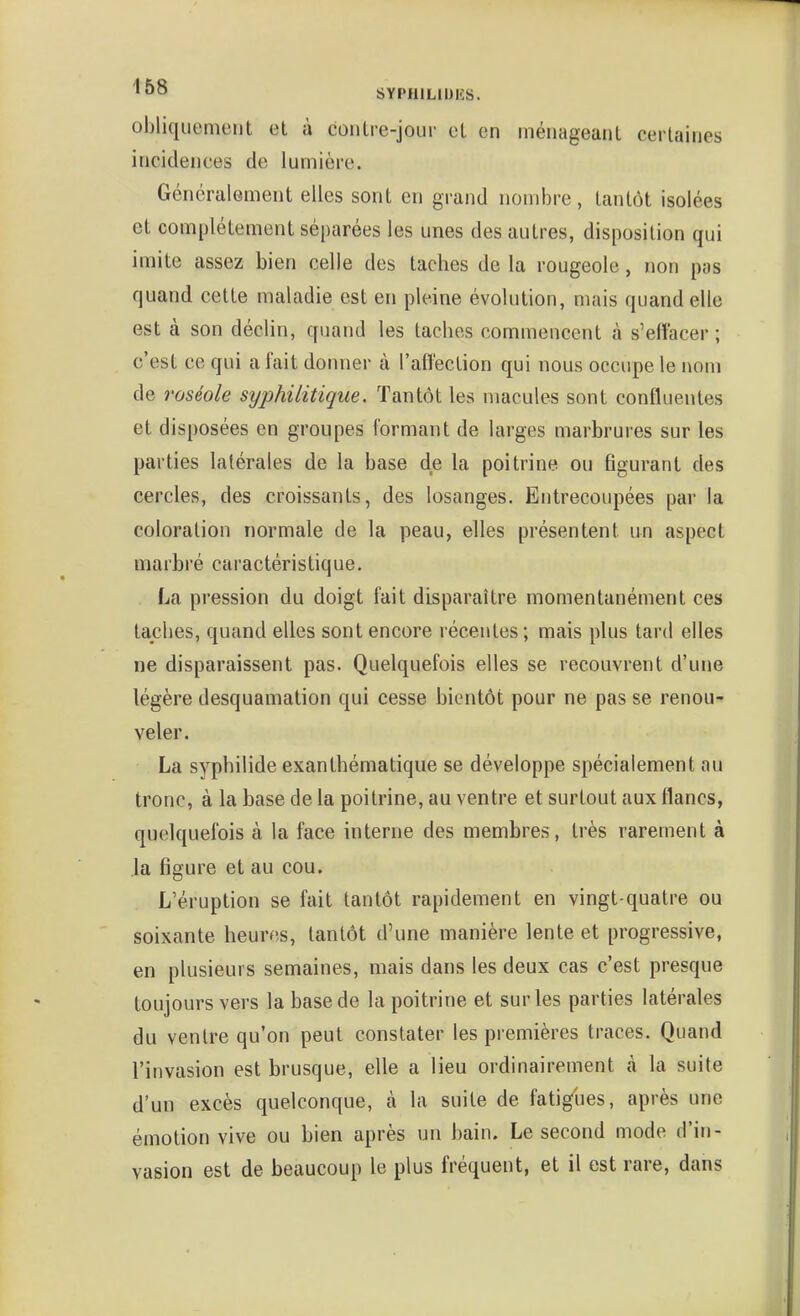 obliquement et à contre-jour et en ménageant certaines incidences de lumière. Généralement elles sont en grand nombre, tantôt isolées et complètement séparées les unes des autres, disposition qui imite assez bien celle des taches de la rougeole, non pas quand cette maladie est en pleine évolution, mais quand elle est à son déclin, quand les taches commencent à s'effacer ; c'est ce qui a fait donner à l'affection qui nous occupe le nom de roséole syphilitique. Tantôt les macules sont confluentes et disposées en groupes formant de larges marbrures sur les parties latérales de la base de la poitrine ou flgurant des cercles, des croissants, des losanges. Entrecoupées par la coloration normale de la peau, elles présentent un aspect marbré caractéristique. . La pression du doigt fait disparaître momentanément ces taches, quand elles sont encore récentes; mais plus tard elles ne disparaissent pas. Quelquefois elles se recouvrent d'une légère desquamation qui cesse bientôt pour ne pas se renou- veler. La syphilide exanthématique se développe spécialement au tronc, à la base de la poitrine, au ventre et surtout aux flancs, quelquefois à la face interne des membres, très rarement à la figure et au cou. L'éruption se fait tantôt rapidement en vingt-quatre ou soixante heures, tantôt d'une manière lente et progressive, en plusieurs semaines, mais dans les deux cas c'est presque toujours vers la base de la poitrine et sur les parties latérales du ventre qu'on peut constater les premières traces. Quand l'invasion est brusque, elle a lieu ordinairement à la suite d'un excès quelconque, à la suite de fatigues, après une émotion vive ou bien après un bain. Le second mode d'in- vasion est de beaucoup le plus fréquent, et il est rare, dans