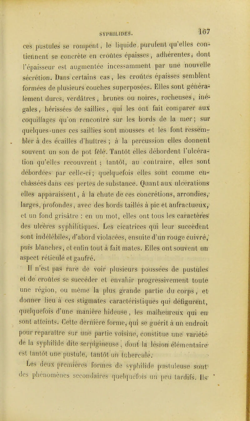 SYI'HILIUES. J-' ces pustules se rompent, le liquide purulent qu'elles con- tiennent se concrète en croûtes épaisses, adhérentes, dont l'épaisseur est augmentée incessamment par une nouvelle sécrétion. Dans certains cas, les croûtes épaisses semblent formées de plusieurs couches superposées. Elles sont généra- lement dures, verdàtres, brunes ou noires, rocheuses, iné- gales, hérissées de saillies, qui les ont fait comparer aux coquillages qu'on rencontre sur les bords de la mer; sur quelques-unes ces saillies sont mousses et les font ressem- bler à des écailles d'huîtres ; à la percussion elles donnent souvent un son de pot fêlé. Tantôt elles débordent l'ulcéra- tion qu'elles recouvrent 5 tantôt, au contraire, elles sont débordées par celle-ci; quelquefois elles sont comme en- châssées dans ces pertes de substance. Quant aux ulcérations elles apparaissent, à la chute de ces concrétions, arrondies,' larges, profondes, avec des bords taillés à pic et atifractueux, et un fond grisâtre : en un mot, elles ont tous les caractères' des ulcères syphilitiques. Les cicatrices qui leur succèdent sont indélébiles, d'abord violacées, ensuite d'un rouge cuivré, puis blanches, etentin tout à fait mates. Elles ont souvent un aspect réticulé et gaufré. Il n'est pas rare de voir plusieui's poussées de pustiiles et de croûtes se succéder et envahir progressivement toute une région, ou même la plus grande partie du corps, et donner lieu à ces stigmates caractéristiques qui détîgurent, quelquefois d'une manière hideuse, les malheureux qui en sont atteints. Cette dernière forme, qui se guérit à un endroit pour reparaître sur une partie voisine, constitue une variété de la syphilide dite serpigineuse ' dont la lésion élémentaire- est tantôt une pustule, tantôt un tubercule; Les deux premières formes de syphilide pustuleuse sont' des phénomènes secondaires quelquefois un i)cu tardifs. Ils- *