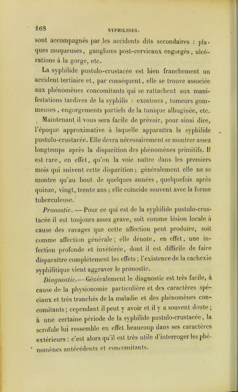 sont accompagnés par les accidents dits secondaires : pla- ques muqueuses, ganglions post-cervicaux engorgés, ulcé- rations à la gorge, etc. La syphilide pustulo-crustacée est bien franchement un accident terliaire et, par conséquent, elle se trouve associée aux phénomènes concomitants qui se rattachent aux mani- festations tardives de la syphilis : exostoses , tumeurs gom- meuses, engorgements partiels de la tunique alhuginée, etc. Maintenant il vous sera facile de prévoir, pour ainsi dire, l'époque approximative à laquelle apparaîtra la syphilide pustulo-crustacée. Elle devra nécessairement se montrer assez longtemps après la disparition des phénomènes primitifs. Il est rare, en effet, qu'on la voie naîlre dans les premiers mois qui suivent celte disparition; généralement elle ne se montre qu'au bout de quelques années, quelquefois après quinze, vingt, trente ans ; elle coïncide souvent avec la forme tuberculeuse. Pronostic. —Pour ce qui est de la syphilide pustulo-crus- tacée il est toujours assez grave, soit comme lésion locale à cause des ravages que cette afi'eclion peut produire, soit comme afiection générale; elle dénote, en effet, une in- fection profonde et invétérée, dont il est difficile de faire disparaître complètement les effets ; l'existence de la cachexie syphilitique vient aggraver le pronostic. i)m^?ï05/2C.—Généralement le diagnostic est très facile, à cause de la physionomie particulière et des caractères spé- ciaux et très tranchés delà maladie et des phénomènes con- comitants ; cependant il peut y avoir et il y a souvent doute ; à une certaine période de la syphilide pustulo-crustacée, la scrofule lui ressemble en effet beaucoup dans ses caractères extérieurs : c'est alors qu'il est très utile d'interrogerles phé- • nomènes antécédents et con»-omilants.