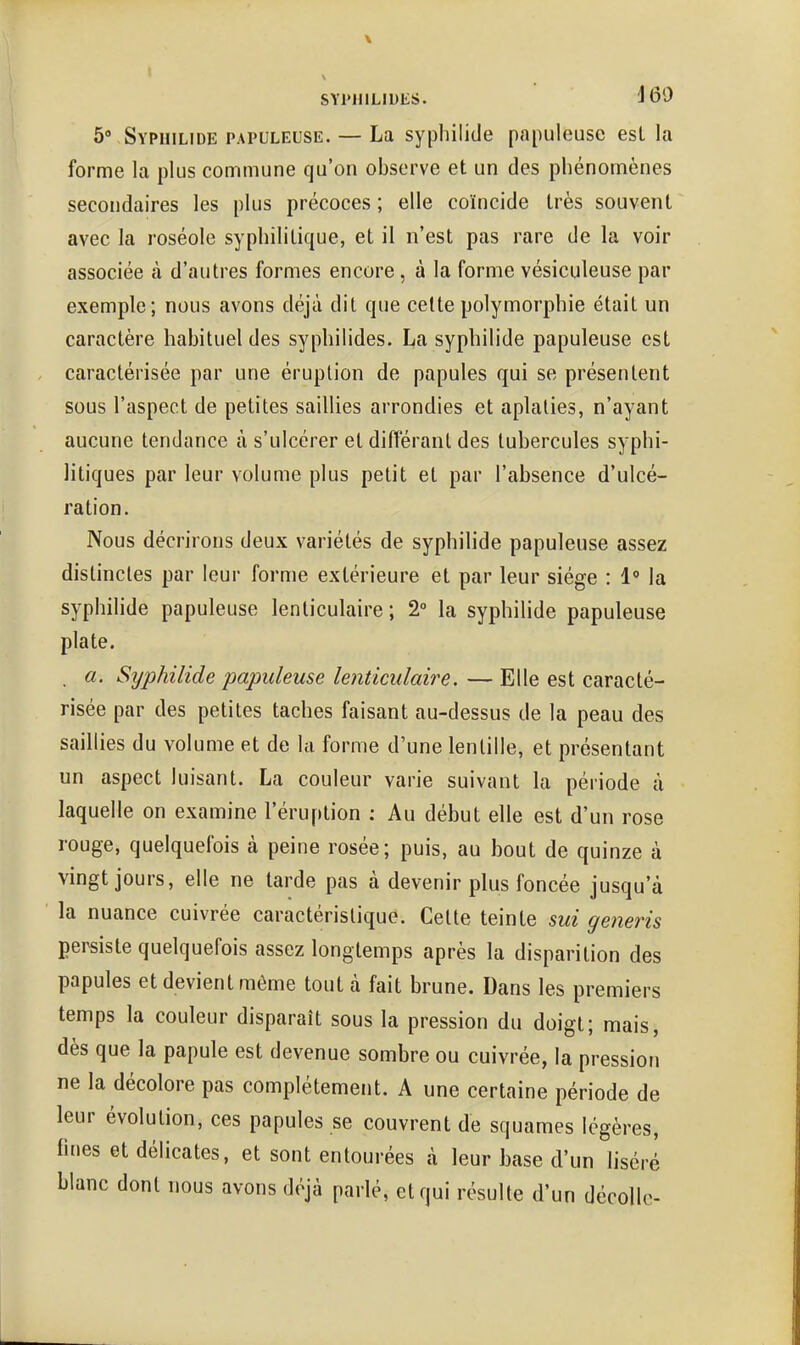 ôvSyphilide papuleuse. — La sypbilide papuleuse esL la forme la plus commune qu'on observe et un des phénomènes secondaires les plus précoces ; elle coïncide très souvent avec la roséole syphilitique, et il n'est pas rare de la voir associée à d'autres formes encore, à la forme vésiculeuse par exemple; nous avons déjà dit que cette polymorphie était un caractère habituel des syphilides. La sypbilide papuleuse est caractérisée par une éruption de papules qui se présentent sous l'aspect de petites saillies arrondies et aplaties, n'ayant aucune tendance à s'ulcérer et différant des tubercules syphi- litiques par leur volume plus petit et par l'absence d'ulcé- ration. Nous décrirons deux variétés de sypbilide papuleuse assez distinctes par leur forme extérieure et par leur siège : 1° la sypbibde papuleuse lenticulaire ; 2° la sypbilide papuleuse plate. . a. Syphilide papuleuse lenticulaire. — Elle est caracté- risée par des petites taches faisant au-dessus de la peau des saillies du volume et de la forme d'une lentille, et présentant un aspect luisant. La couleur varie suivant la période à laquelle on examine l'éruption : Au début elle est d'un rose rouge, quelquefois à peine rosée; puis, au bout de quinze à vingt jours, elle ne larde pas à devenir plus foncée jusqu'à la nuance cuivrée caractéristique. Cette teinte sui generis persiste quelquefois assez longtemps après la disparition des papules et devient môme tout à fait brune. Dans les premiers temps la couleur disparaît sous la pression du doigt; mais, dès que la papule est devenue sombre ou cuivrée, la pression ne la décolore pas complètement. A une certaine période de leur évolution, ces papules se couvrent de squames légères, fines et délicates, et sont entourées à leur base d'un liséré blanc dont nous avons déjà parlé, et qui résulte d'un décolle-