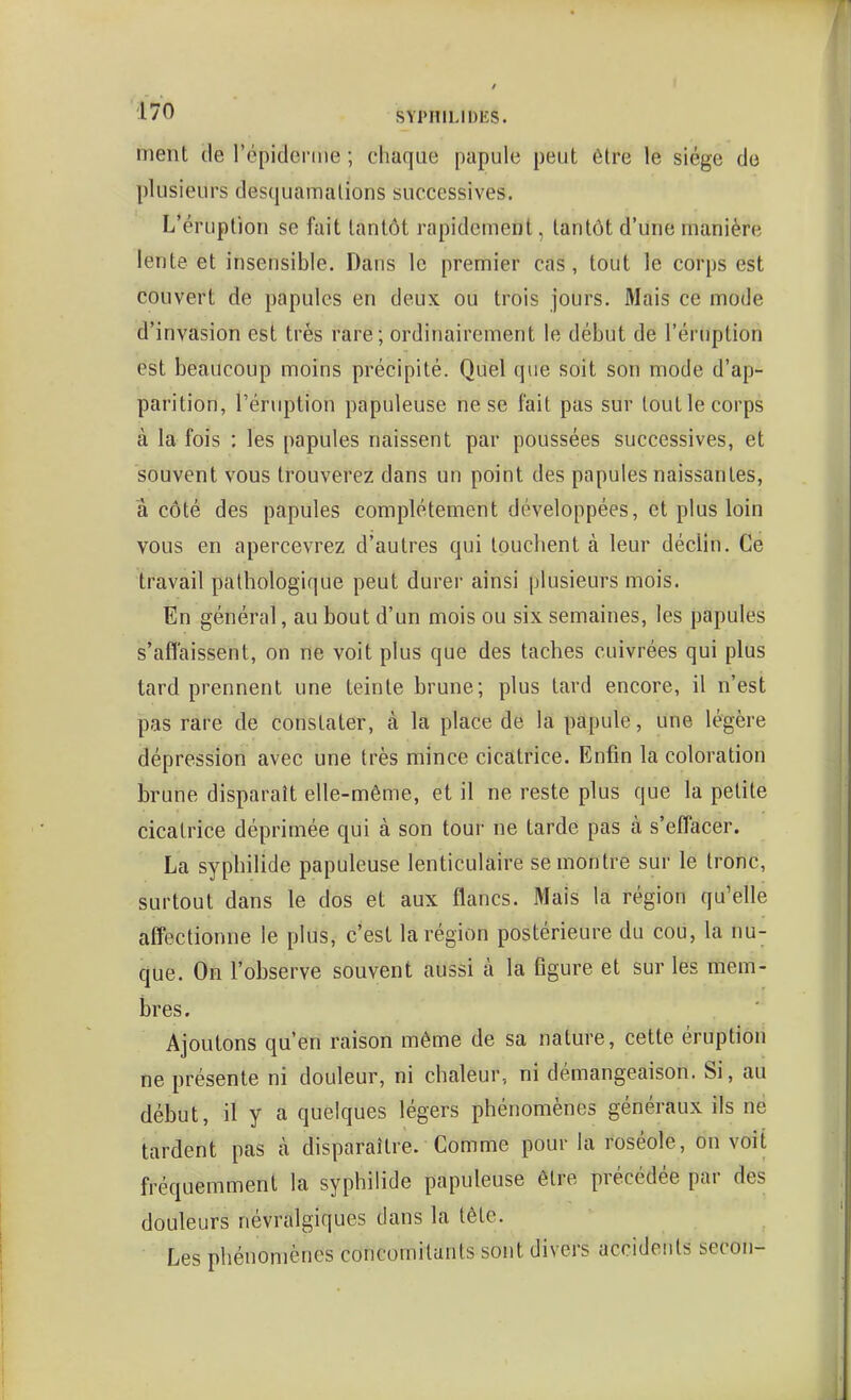 ment de l'épiderme ; chaque papule peut être le siège de plusieurs desquamalions successives. L'éruption se fait tantôt rapidement, tantôt d'une manière lente et insensible. Dans le premier cas, tout le corps est couvert de papules en deux ou trois jours. Mais ce mode d'invasion est très rare; ordinairement le début de l'éruption est beaucoup moins précipité. Quel que soit son mode d'ap- parition, l'éruption papuleuse ne se fait pas sur tout le corps à la fois : les papules naissent par poussées successives, et souvent vous trouverez dans un point des papules naissantes, â côté des papules complètement développées, et plus loin vous en apercevrez d'autres qui louchent à leur déclin. Ce travail pathologique peut durer ainsi plusieurs mois. En général, au bout d'un mois ou six semaines, les papules s'affaissent, on ne voit plus que des taches cuivrées qui plus tard prennent une teinte brune; plus tard encore, il n'est pas rare de constater, à la place de la papule, une légère dépression avec une très mince cicatrice. Enfin la coloration brune disparaît elle-même, et il ne reste plus que la petite cicatrice déprimée qui à son tour ne tarde pas à s'effacer. La syphilide papuleuse lenticulaire se montre sur le tronc, surtout dans le dos et aux flancs. Mais la région qu'elle aff'ectionne le plus, c'est la région postérieure du cou, la nu- que. On l'observe souvent aussi à la figure et sur les mem- bres. Ajoutons qu'en raison même de sa nature, cette éruption ne présente ni douleur, ni chaleur, ni démangeaison. Si, au début, il y a quelques légers phénomènes généraux ils ne tardent pas à disparaître. Comme pour la roséole, on voit fréquemment la syphilide papuleuse être précédée par des douleurs névralgiques dans la tête. Les phénomènes concomitants sont divers accidents secon-
