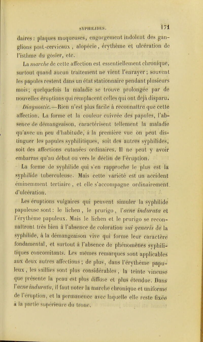 liaires: plaques muqueuses, engoigenient indolent des gan- glions post-cervicaux , alopécie, érythème et ulcération de l'isthme du gosier, etc. La marche de cette affection est essentiellement chronique, surtout quand aucun traitement ne vient l'enrayer; souvent les papules restent dans un état stationnaire pendant plusieurs mois; quelquefois la maladie se trouve prolongée par de nouvelles éruptions qui remplacent celles qui ont déjà disparu. Diagnostic.—Rien n'est plus facile à reconnaître que cette affection. La forme et la couleur cuivrée des papules, l'ab- sence de démangeaison, caractérisent tellement la maladie qu'avec un peu d'habitude, à la première vue on peut dis- tinguer les papules syphilitiques, soit des autres syphilides, soit des affections cutanées ordinaires. Il ne peut y avoir embarras qu'au début ou vers le déclin de l'éruption. La forme de syphilide qui s'en rapproche le plus est la syphilide tuberculeuse. Mais cette variété est un accident éminemment tertiaire, et elle s'accompagne ordinairement, d'ulcération. Les éruptions vulgaires qui peuvent simuler la syphilide papuleuse sont : le lichen, le prurigo, Vacne indurata et l'érythème papuleux. Mais le lichen et le prurigo se recon- naîtront très bien à l'absence de coloration stii generis dé la syphilide, à la démangeaison vive qui forme leur caractère fondamental, et surtout à l'absence de phénomènes syphili- tiques concomitants. Les mômes remarques sont apphcables aux deux autres affections ; de plus, dans l'éry thème papu- leux , les saillies sont plus considérables, la teinte vineuse que présente la peau est plus diffuse et plus étendue. Dans Vacne indurata, il faut noter la marche chronique et uniforme' de l'éruption, et la permanence avec laquelle elle reste fixée à la partie supérieure du tronc. i