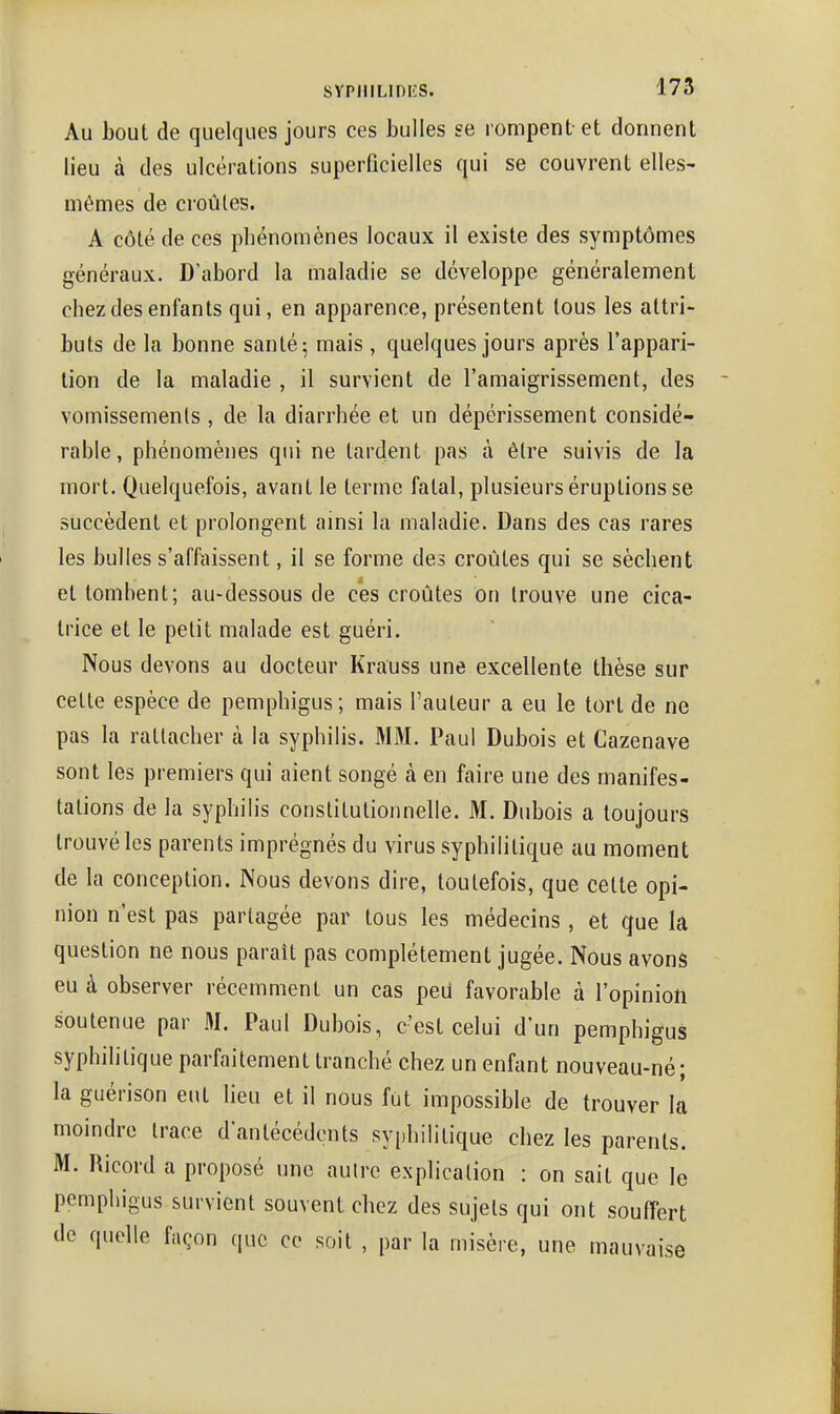 Au bout de quelques jours ces bulles se rompent et donnent lieu à des ulcérations superficielles qui se couvrent elles- mêmes de croûtes. A côté de ces phénomènes locaux il existe des symptômes généraux. D'abord la maladie se développe généralement chez des enfants qui, en apparence, présentent tous les attri- buts de la bonne santé-, mais , quelques jours après l'appari- tion de la maladie , il survient de l'amaigrissement, des vomissements , de la diarrhée et un dépérissement considé- rable, phénomènes qui ne tardent pas à être suivis de la mort. Quelquefois, avant le terme fatal, plusieurs éruptions se succèdent et prolongent ainsi la maladie. Dans des cas rares les bulles s'affaissent, il se forme des croûtes qui se sèchent et tombent; au-dessous de ces croûtes on trouve une cica- trice et le petit malade est guéri. Nous devons au docteur Krauss une excellente thèse sur cette espèce de pemphigus; mais Fauteur a eu le tort de ne pas la rattacher à la syphilis. MM. Paul Dubois et Cazenave sont les premiers qui aient songé cà en faire une des manifes- tations de la syphilis constitutionnelle. M. Dubois a toujours trouvé les parents imprégnés du virus syphilitique au moment de la conception. Nous devons dire, toutefois, que cette opi- nion n'est pas partagée par tous les médecins , et que la question ne nous paraît pas complètement jugée. Nous avons eu à observer récemment un cas peU favorable à l'opinion soutenue par M. Paul Dubois, c'est celui d'un pemphigus syphihtique parfaitement tranché chez un enfant nouveau-né; la guérison eut lieu et il nous fut impossible de trouver la moindre trace d'antécédents syphilitique chez les parents. M. Ricord a proposé une autre explication : on sait que le pemphigus survient souvent chez des sujets qui ont souffert de quelle façon que ce soit , par la misère, une mauvaise