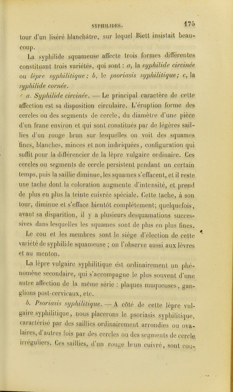 tour d'un liséré blanchâtre, sur lequel Biett insistait beau- coup . La syphilide squameuse affecte trois formes différentes constituant trois variétés, qui sont : a, la syphilide circinée ou lèpre sijphilitique ; Z», le psoriasis syphilitique; c, la syphilide coimée. ' a. Syphilide circinée. — Le principal caractère de cette affection est sa disposition circulaire. L'éruption forme des cercles ou des segments de cercle, du diamètre d'une pièce d'un franc environ et qui sont constitués par de légères sail- lies d'un rouge brun sur lesquelles on voit des squames fines, blanches, minces et non imbriquées, configuration qui suffit pour la différencier de la lèpre vulgaire ordinaire. Ces cercles ou segments de cercle persistent pendant un certain temps, puis la saillie diminue, les squames s'effacent, et il reste, une tache dont la coloration augmente d'intensité, et prend de plus en plus la teinte cuivrée spéciale. Cette tache, à son tour, diminue et s'efface bientôt complètement; quelquefois, avant sa disparition, il y a plusieurs desquamations succes- sives dans lesquelles les squames sont de plus en plus fines. Le cou et les membres sont le siège d'élection de cette variété de syphilide squameuse ; on l'observe aussi aux lèvres et au menton. La lèpre vulgaire syphilitique est ordinairement un phé- nomène secondaire, qui s'accompagne le plus souvent d'une autre affection de la même série : plaques muqueuses, gan- glions post-cervicaux, etc. b. Psoriasis syphilitique. — A côté de cette lèpre vul- gaire syphihlique, nous placerons le psoriasis syphilitique, caractérisé par des saillies ordinairement arrondies ou ova- laires, d'autres fois par des cercles ou des segments de cercle, irréguliers. Ces saillies, d'un rouge brun cuivré, sont cou-