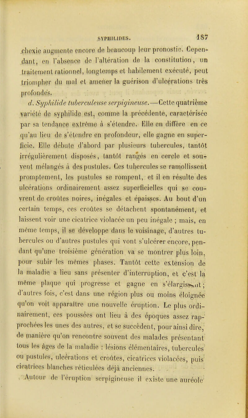 .chexie augmente encore de beaucoup leur pronostic. Cepen- flant, en l'absence de raltération de la constitution, un traitement rationnel, longtemps et habilement exécuté, peut triompher du mal et amener la guérison d'ulcérations très profondés. ■ d. Syphilide tuberculeuse serpigineuse.—Cette quatrième variété de syphilide est, comme la précédente, caractérisée par sa tendance extrême à s'étendre. Elle en diffère en ce qu'au lieu de s'étendre en profondeur, elle gagne en supcr- jicie. Elle débute d'abord par plusieurs tubercules, tantôt irrégulièrement disposés, tantôt rangés en cercle et sout vent mélangés à des pustules. Ces tubercules se ramollissent promptement, les pustules se rompent, et il en résulte des ulcérations ordinairement assez superficielles qui se cou- vrent de croûtes noires, inégales et épaisses. Au bout d'un certain temps, ces croûtes se détachent spontanément, et laissent voir une cicatrice violacée un peu inégale ; mais, en même temps^ jl se développe dans le voisinage, d'autres tu- bercules ou d'autres pustules qui vont s'ulcérer encore, pen- dant qu'une troisième génération va se montrer plus loin, pour subir les mêmes phases. Tantôt cette extension de la maladie a lieu sans présenter d'interruption, el c'est la même plaque qui progresse et gagne en s'élargissent; d'autres fois, c'est dans une région plus ou moins éloignée qu'on voit apparaître une nouvelle éruption. Le plus ordi- nairement, ces poussées ont lieu à des époques assez rap- prochées les unes des autres, et se succèdent, pour ainsi dire, de manière qu'on rencontre souvent des malades présentant tous les âges de la maladie : lésions élémentaires, tubercules ou pustules, ulcérations et croûtes, cicatrices violacées, puis- cicatrices blanches réticulées déjà anciennes. Autour de l'éruption serpigineuse il existe une auréole'