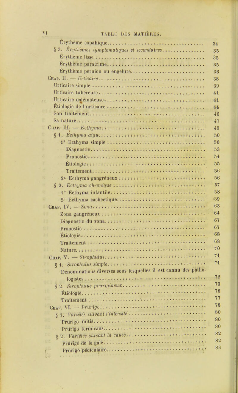 TAIJLK l)K& MATIÈKliS. Érylhème copahique 34 § 3. Erythèmes symplomaliques et secondaires 35 Érylhème lisse 35 Érytbènie paralrime 35 Erythème pernion ou engelure 36 Chap. I[. — Urticaire 38 Urticaire simple 39 Urticaire tubéreuse 41 Urticaire œdémateuse 41 Étiologie de l'urticaire ^ 4i Son traitement 46 Sa nature 47 Chap. III, — Eclhyma 49 § 1. Ecthyma aigu 50 1° Ecthyma simple 50 Diagnostic 53 Pronostic 54 Étiologie • • 55 Traitement 56 2» Eclhyma gangréneux 56 § 2. Ecthyma chronique 57 1° Eclhyma infantile 58 2 Ecthyma cachectique ^59 Chap. IV. — Zona 63 Zona gangréneux 64 Diagnostic du zona 67 Pronostic . . .' 67 Étiologie 68 Traitement 68 Nature i ^^ Chap. V. — Stropliulus ^^ § 1. Strophulus simple. Dénominations diverses sous lesquelles il est connu des patho- légistes § 2. Strophulus prurigineux ^^ Étiologie ^^ Traitement Chap. VI. — Prurigo 8 1. Variétés suivant l'intensité ■ 80 Prurigo mitis on Priirigo formicans 8 2. Variétés suivant la cause °^ 82 Prurigo de la gale 0*1 Prurigo pédiculaire ;