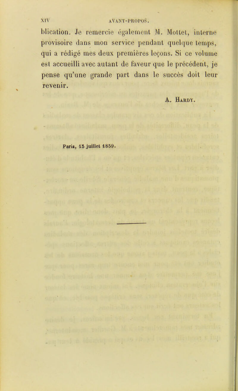 blicalion. Je remercie également M. Mollel, inlerne provisoire dans mon service pendant quehjue temps, qui a rédigé mes deux premières leçons. Si ce volume est accueilli avec autant de faveur que le précédent, je pense qu'une grande part dans le succès doit leur revenir. A. Hàrdy. Paris, 15 juillet 1859.