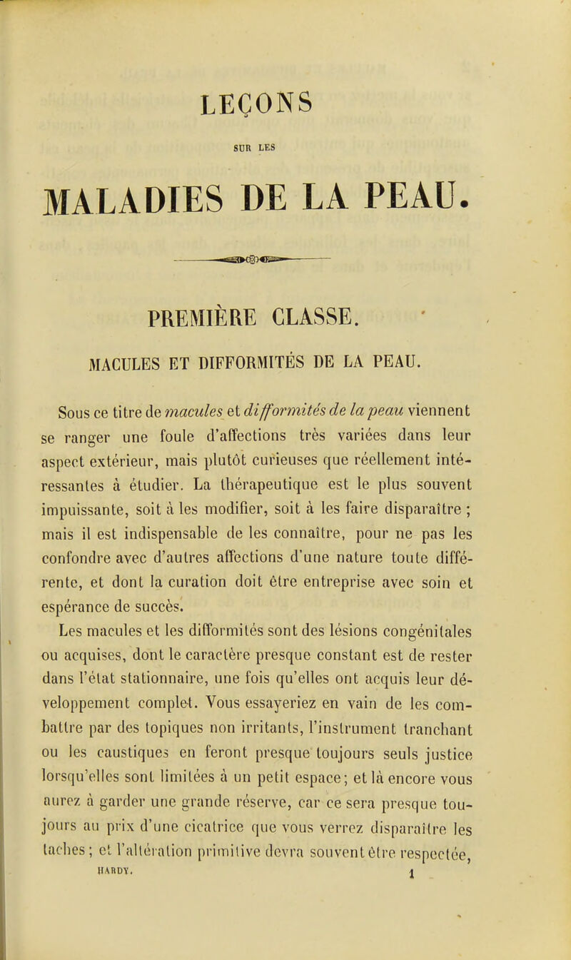 LEÇONS SUR LES MALADIES DE LA PEAU. PREMIÈRE CLASSE. MACULES ET DIFFORMITÉS DE LA PEAU. Sous ce titre de macules et difformités de la peau viennent se ranger une foule d'affections très variées dans leur aspect extérieur, mais plutôt curieuses que réellement inté- ressantes à étudier. La thérapeutique est le plus souvent impuissante, soit à les modifier, soit à les faire disparaître ; mais il est indispensable de les connaître, pour ne pas les confondre avec d'autres affections d'une nature toute diffé- rente, et dont la curation doit être entreprise avec soin et espérance de succès. Les macules et les difformités sont des lésions congénitales ou acquises, dont le caractère presque constant est de rester dans l'état stationnaire, une fois qu'elles ont acquis leur dé- veloppement complet. Vous essayeriez en vain de les com- battre par des topiques non irritants, l'instrument tranchant ou les caustiques en feront presque toujours seuls justice lorsqu'elles sont limitées à un petit espace; et là encore vous aurez à garder une grande réserve, car ce sera presque tou- jours au prix d'une cicatrice que vous verrez disparaître les taches; et l'alléialion primitive devra souventôtre respectée, HAnDï. \