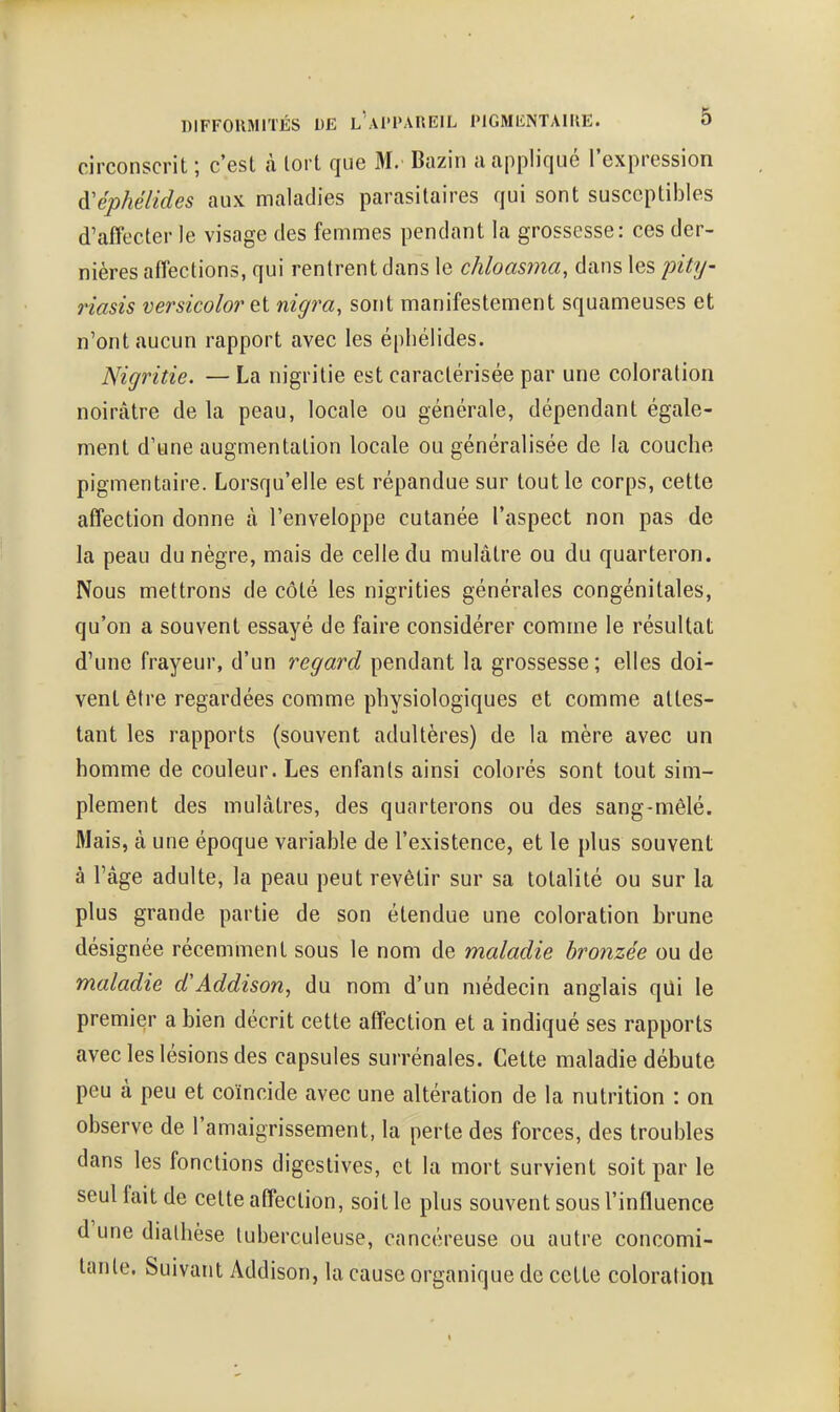 circonscrit ; c'est à tort que M. Bazin a appliqué l'expression d'éphélides aux maladies parasitaires qui sont susceptibles d'affecter le visage des femmes pendant la grossesse: ces der- nières affections, qui rentrent dans le chloasma, dans les pity- riasis versicolorei nigra, sont manifestement squameuses et n'ont aucun rapport avec les éphélides. Nigritie. — La nigritie est caractérisée par une coloration noirâtre de la peau, locale ou générale, dépendant égale- ment d'une augmentation locale ou généralisée de la couche pigmentaire. Lorsqu'elle est répandue sur tout le corps, cette affection donne à l'enveloppe cutanée l'aspect non pas de la peau du nègre, mais de celle du mulâtre ou du quarteron. Nous mettrons de côté les nigrities générales congénitales, qu'on a souvent essayé de faire considérer comme le résultat d'une frayeur, d'un regard pendant la grossesse ; elles doi- vent être regardées comme physiologiques et comme attes- tant les rapports (souvent adultères) de la mère avec un homme de couleur. Les enfants ainsi colorés sont tout sim- plement des mulâtres, des quarterons ou des sang-mêlé. Mais, à une époque variable de l'existence, et le plus souvent à l'âge adulte, la peau peut revêtir sur sa totalité ou sur la plus grande partie de son étendue une coloration hrune désignée récemment sous le nom de maladie bronzée ou de maladie d'Addison, du nom d'un médecin anglais qui le premier a bien décrit cette affection et a indiqué ses rapports avec les lésions des capsules surrénales. Cette maladie débute peu à peu et coïncide avec une altération de la nutrition : on observe de l'amaigrissement, la perte des forces, des troubles dans les fonctions digeslives, et la mort survient soit par le seul fait de celte affection, soit le plus souvent sous l'influence d une dialhèse tuberculeuse, cancéreuse ou autre concomi- tante. Suivant Addison, la cause organique de cette coloration