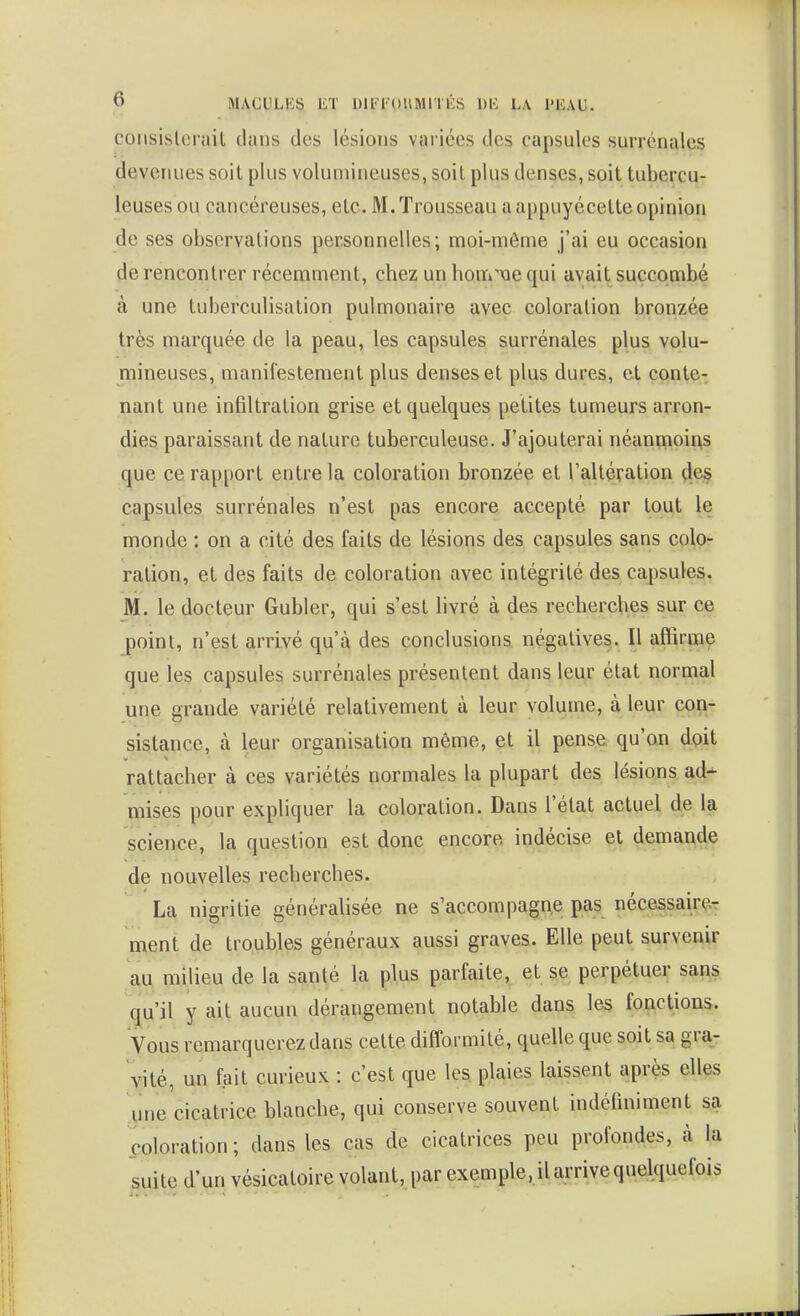 coMsisleruit dans des lésions variées des capsules surrénales devenues soit plus volumineuses, soil plus denses, soit tubercu- leuses ou cancéreuses, etc. M.Trousseau a appuyécette opinion de ses observations personnelles; moi-même j'ai eu occasion de rencontrer récemment, chez un hom'vie qui avait succombé à une tuberculisation pulmonaire avec coloration bronzée très marquée de la peau, les capsules surrénales plus volu- mineuses, manifestement plus denses et plus dures, et conte- nant une infiltration grise et quelques petites tumeurs arron- dies paraissant de nature tuberculeuse. J'ajouterai néanrnoins que ce rapport entre la coloration bronzée et Taltération çles capsules surrénales n'est pas encore accepté par tout le monde : on a cité des faits de lésions des capsules sans colo- ration, et des faits de coloration avec intégrité des capsules. M. le docteur Gubler, qui s'est livré à des recherches sur ce point, n'est arrivé qu'à des conclusions négatives. Il affirme que les capsules surrénales présentent dans leur état normal une grande variété relativement à leur volume, à leur con- sistance, à leur organisation même, et il pense qu'on dpit rattacher à ces variétés normales la plupart des lésions ad^ mises pour expliquer la coloration. Dans l'état actuel de la science, la question est donc encore indécise et demande de nouvelles recherches. La nigritie généralisée ne s'accompagne pas nécessaire- ment de troubles généraux aussi graves. Elle peut survenir au milieu de la santé la plus parfaite, et se perpétuer sans qu'il y ait aucun dérangement notable dans les fonctions. Vous remarquerez dans cette difformité, quelle que soit sa gra- vité, un fait curieux : c'est que les plaies laissent aprçs elles gne cicatrice blanche, qui conserve souvent indéfiniment sa coloration; dans les cas de cicatrices peu profondes, à la suite d'un vésicatoire volant, par exemple, il arrive quelquefois