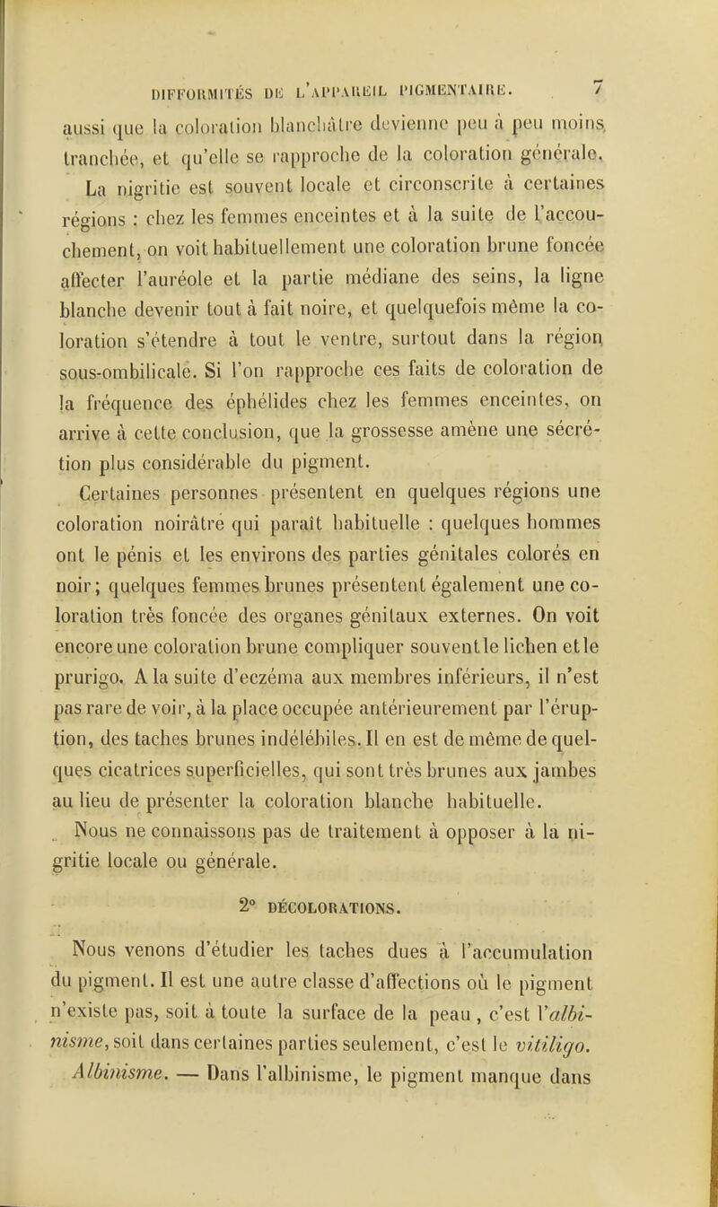 DIFFOIIMITÉS DIO l'aIM'.VUEIL l'IGMlîNTAIIlIC. / aussi que la coloration blancliàtre dcvienno peu cà peu moins, Irancliée, et qu'elle se rapproche de la coloration générale, La nigritie est souvent locale et circonscrite à certaines régions : chez les femmes enceintes et à la suite de l'accou- chement, on voit habituellement une coloration brune foncée affecter l'auréole et la partie médiane des seins, la ligne blanche devenir tout à fait noire, et quelquefois même la co- loration s'étendre à tout le ventre, surtout dans la région SQus-ombilicale. Si l'on rapproche ces faits de coloration de la fréquence des éphélides chez les femmes enceintes, on arrive à cette conclusion, que la grossesse amène une sécré- tion plus considérable du pigment. Certaines personnes présentent en quelques régions une coloration noirâtre qui paraît habituelle : quelques hommes ont le pénis et les environs des parties génitales colorés en noir; quelques femmes brunes présentent également une co- loration très foncée des organes génitaux externes. On voit encore une coloration brune compliquer souventle lichen et le prurigo, A la suite d'eczéma aux membres inférieurs, il n'est pas rare de voir, à la place occupée antérieurement par l'érup- tion, des taches brunes indélébiles. Il en est de même de quel- ques cicatrices superficielles, qui sont très brunes aux jambes jau lieu de présenter la coloration blanche habituelle. Nous ne connaissons pas de traitement à opposer à la ni- gritie locale ou générale. 2° DÉCOLORATIONS. Nous venons d'étudier les taches dues à l'accumulation du pigment. Il est une autre classe d'affections où le pigment n'existe pas, soit à toute la surface de la peau , c'est Xalbi- nisme, soit dans certaines parties seulement, c'est le vitiligo. Albinisme, — Dans l'albinisme, le pigment manque dans