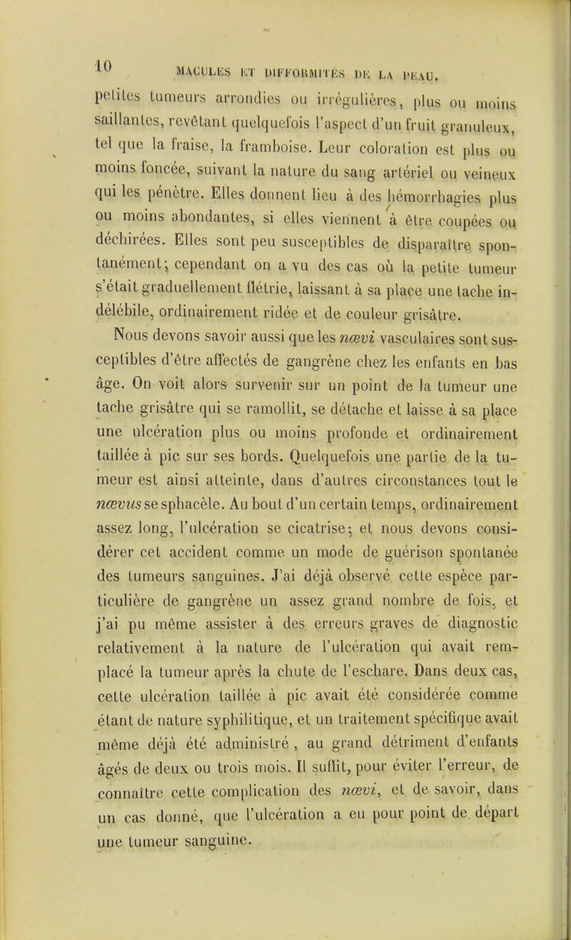 potiles lumeiirs arrondies ou irrégulières, plus ou moins saillanlcs, revêtant quelquclbis l'aspect d'un fruit granuleux, tel que la fraise, la framboise. Leur coloration est plus ou moins foncée, suivant la nature du sang artériel ou veineux qui les pénètre. Elles donnent lieu à des liémorrhagies plus ou moins abondantes, si elles viennent à être coupées ou déchirées. Elles sont peu susceptibles de disparaître spon- tanément; cependant on a vu des cas où la petite tumeur s'était graduellement flétrie, laissant à sa place une tache in- délébile, ordinairement ridée et de couleur grisâtre. Nous devons savoir aussi que les nœvi vasculaires sont sus- ceptibles d'être affectés de gangrène chez les enfants en bas âge. On voit alors survenir sur un point de la tumeur une tache grisâtre qui se ramollit, se détache et laisse à sa place une ulcération plus ou moins profonde et ordinairement taillée à pic sur ses bords. Quelquefois une partie de la tu- meur est ainsi atteinte, dans d'autres circonstances tout le nœvusses\À\iicè\e. Au bout d'un certain temps, ordinairement assez long, l'ulcération se cicatrise 5 et nous devons consi- dérer cet accident comme un mode de guérison spontanée des tumeurs sanguines. J'ai déjà observé cette espèce par- ticulière de gangrène un assez grand nombre de fois, et j'ai pu même assister à des erreurs graves de diagnostic relativement à la nature de l'ulcération qui avait rem- placé la tumeur après la chute de l'eschare. Dans deux cas, cette ulcération taillée à pic avait été considérée comme étant de nature syphilitique, et un traitement spécifique avait même déjà été administré , au grand détriment d'enfants âgés de deux ou trois mois. Il suffît, pour éviter l'erreur, de connaître cette complication des nœvi, et de savoir, dans un cas donné, que l'ulcération a eu pour point de. départ une tumeur sanguine.