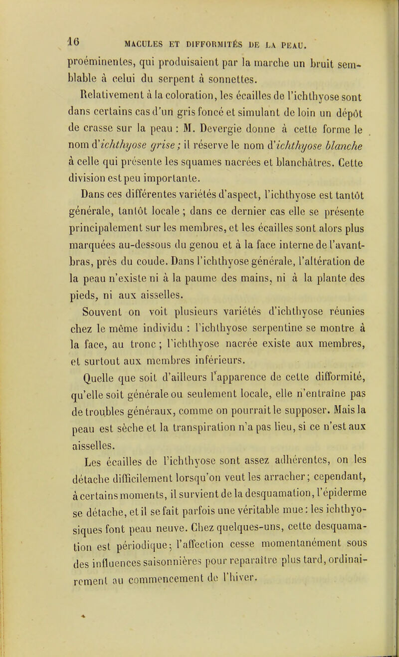 proéminentes, qui produisaient par la marche un bruit sem- blable à celui du serpent à sonnettes. Relativement à la coloration, les écailles de l'ichthyose sont dans certains cas d'un gris foncé et simulant de loin un dépôt de crasse sur la peau : M. Devergie donne à cette forme le nom d'ichthyose grise; il réserve le nom à'ichthyose blanche à celle qui présente les squames nacrées et blanchâtres. Cette division est peu importante. Dans ces différentes variétés d'aspect, l'ichthyose est tantôt générale, tantôt locale ; dans ce dernier cas elle se présente principalement sur les membres, et les écailles sont alors plus marquées au-dessous du genou et à la face interne de l'avant- bras, près du coude. Dans l'ichthyose générale, l'altération de la peau n'existe ni à la paume des mains, ni à la plante des pieds, ni aux aisselles. Souvent on voit plusieurs variétés d'ichthyose réunies chez le même individu : l'ichthyose serpentine se montre à la face, au tronc ; l'ichthyose nacrée existe aux membres, et surtout aux membres inférieurs. Quelle que soit d'ailleurs fapparence de cette difformité, qu'elle soit générale ou seulement locale, elle n'entraîne pas de troubles généraux, comme on pourraitle supposer. Mais la peau est sèche et la transpiration n'a pas lieu, si ce n'est aux aisselles. Les écailles de l'ichthyose sont assez adhérentes, on les détache difficilement lorsqu'on veut les arracher; cependant, àcertains moments, il survient de la desquamation, l'épiderme se détache, et il se fait parfois une véritable mue: les ichthyo- siques font peau neuve. Chez quelques-uns, cette desquama- tion est périodique5 l'affection cesse momentanément sous des influences saisonnières pour reparaître plus tard, ordinai- rement ou commencement do l'hiver.