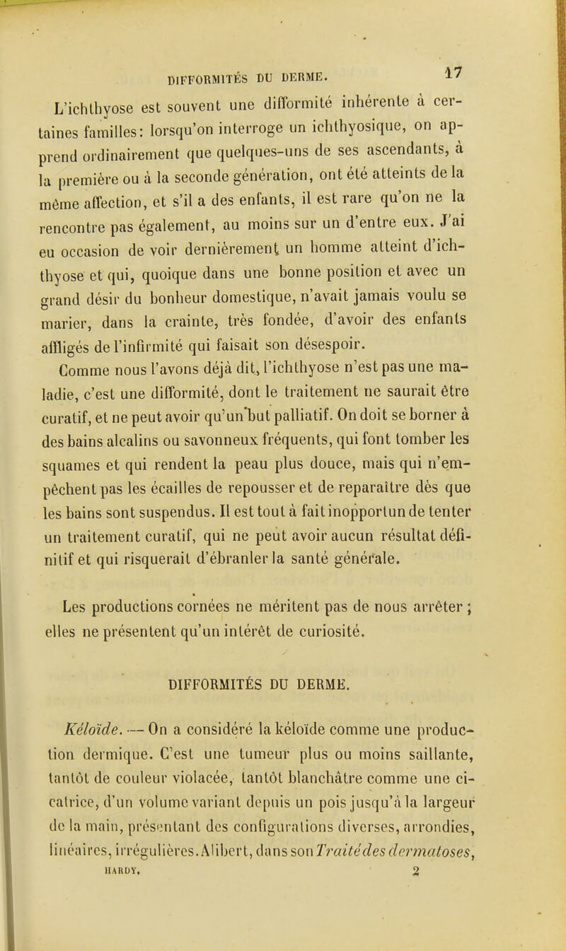 DIFFORMITÉS DU DERME. 1/ L'ichlhyose est souvent une difformité inhérente à cer- taines familles: lorsqu'on interroge un iclithyosique, on ap- prend ordinairement que quelques-uns de ses ascendants, à la première ou à la seconde génération, ont été atteints de la même affection, et s'il a des enfants, il est rare qu'on ne la rencontre pas également, au moins sur un d'entre eux. J'ai eu occasion de voir dernièrement un homme atteint d'ich- thyose et qui, quoique dans une honne position et avec un grand désir du bonheur domestique, n'avait jamais voulu se marier, dans la crainte, très fondée, d'avoir des enfants affligés de l'infirmité qui faisait son désespoir. Comme nous l'avons déjà dit, l'ichthyose n'est pas une ma- ladie, c'est une difformité, dont le traitement ne saurait être curatif, et ne peut avoir qu'un'but palliatif. On doit se borner à des bains alcalins ou savonneux fréquents, qui font tomber les squames et qui rendent la peau plus douce, mais qui n'em- pêchent pas les écailles de repousser et de reparaître dès que les bains sont suspendus. Il est tout à fait inopportun de tenter un traitement curatif, qui ne peut avoir aucun résultat défi- nitif et qui risquerait d'ébranler la santé généi*ale. Les productions cornées ne méritent pas de nous arrêter ; elles ne présentent qu'un intérêt de curiosité. DIFFORMITÉS DU DERME. Kéloïde. — On a considéré la kéloïde comme une produc- tion dermique. C'est une tumeur plus ou moins saillante, tantôt de couleur violacée, tantôt blanchâtre comme une ci- catrice, d'un volume variant depuis un pois jusqu'à la largeur de la main, prés'^ntant des configurations diverses, arrondies, linéaires, irrégulières. Alibert, dans son rrazYéff/es^/em^^oses,