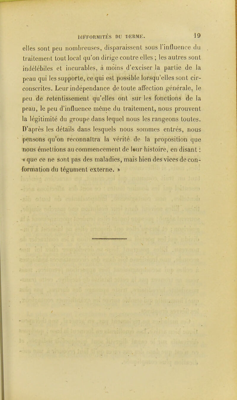 t DIPFORMITÉS nu DKRMIi;. 19 elles sont peu nombreuses, disparaissent sous l'influence du traitement tout local qu'on dirige contre elles ; les autres sont indélébiles et incurables, à moins d'exciser la partie de la peau qui les supporte, ce qui est possible lorsqu'elles sont cir- conscrites. Leur indépendance de toute affection générale, le peu de retentissement qu'elles ont sur les fonctions de la peau, le peu d'influence même du traitement, nous prouvent la légitimité du groupe dans lequel nous les rangeons toutes. D'après les détails dans lesquels nous sommes entrés, nous pensons qu'on reconnaîtra la vérité de la proposition que nous émettions au commencement de leur histoire, en disant : TT que ce ne sont pas des maladies, mais bien des vices de con- formation du tégument externe. »