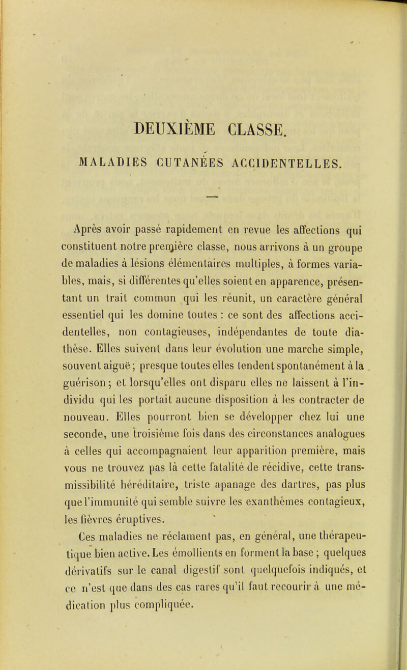 DEUXIÈME CLASSE. MALADIES CUTANÉES ACCIDENTELLES. Après avoir passé rapidement en revue les affections qui constituent notre prenjière classe, nous arrivons à un groupe de maladies à lésions élémentaires multiples, à formes varia- bles, mais, si différentes qu'elles soient en apparence, présen- tant un trait commun qui les réunit, un caractère général essentiel qui les domine toutes : ce sont des affections acci- dentelles, non contagieuses, indépendantes de toute dia- thèse. Elles suivent dans leur évolution une marche simple, souvent aiguë ; presque toutes elles tendent spontanément à la guérison; et lorsqu'elles ont disparu elles ne laissent à l'in- dividu qui les portait aucune disposition à les contracter de nouveau. Elles pourront bien se développer chez lui une seconde, une troisième fois dans des circonstances analogues à celles qui accompagnaient leur apparition première, mais vous ne trouvez pas là cette fatalité de récidive, celte trans- missibilité héréditaire, triste apanage des dartres, pas plus que l'immunité qui semble suivre les exanthèmes contagieux, les fièvres éruptives. Ces maladies ne réclament pas, en général, une thérapeu- tique bien active. Les émollientsen forment la base ; quelques dérivatifs sur le canal digestif sont quelquefois indiqués, et ce n'est que dans des cas rares qu'il faut recourir à une mé- dication plus compliquée.