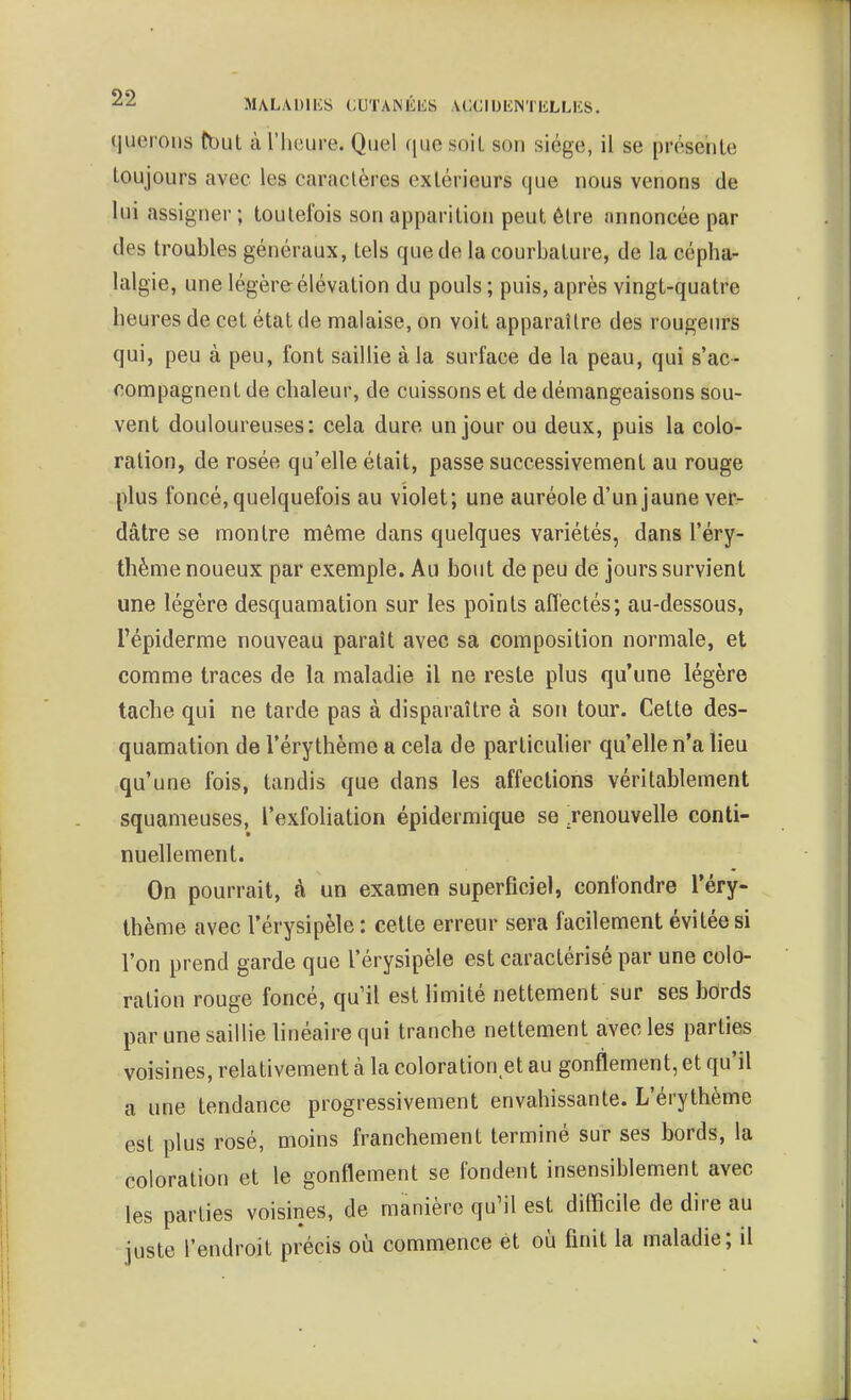 ■^^ MALADlIiS i:UTANÉl£S ACCIUUNTELLIÎS. (juerons fbut à l'heure. Quel que soiL son siège, il se présente Loujours avec les caractères extérieurs que nous venons de lui assigner ; toutefois son apparition peut être annoncée par des troubles généraux, tels que de la courbature, de la cépha- lalgie, une légère élévation du pouls ; puis, après vingt-quatre heures de cet état de malaise, on voit apparaître des rougeurs qui, peu à peu, font saillie à la surface de la peau, qui s'ac- compagnent de chaleur, de cuissons et de démangeaisons sou- vent douloureuses: cela dure un jour ou deux, puis la colo- ration, de rosée qu'elle était, passe successivement au rouge plus foncé, quelquefois au violet; une auréole d'un jaune ver- dâtre se montre même dans quelques variétés, dans l'éry- thème noueux par exemple. Au bout de peu de jours survient une légère desquamation sur les points affectés; au-dessous, l'épiderme nouveau paraît avec sa composition normale, et comme traces de la maladie il ne reste plus qu'une légère tache qui ne tarde pas à disparaître à son tour. Cette des- quamation de l'érythème a cela de particulier qu'elle n'a lieu qu'une fois, tandis que dans les affections véritablement squameuses, l'exfoliation épidermique se renouvelle conti- nuellement. On pourrait, à un examen superficiel, confondre l'éry- thème avec l'érysipèle : cette erreur sera facilement évitée si l'on prend garde que l'érysipèle est caractérisé par une colo- ration rouge foncé, quil est limité nettement sur ses bords par une saillie linéaire qui tranche nettement avec les parties voisines, relativement à la coloration et au gonflement, et qu'il a une tendance progressivement envahissante. L'érythème est plus rosé, moins franchement terminé sur ses bords, la coloration et le gonflement se fondent insensiblement avec les parties voisines, de manière quMl est difficile de dire au juste l'endroit précis où commence et où finit la maladie; il