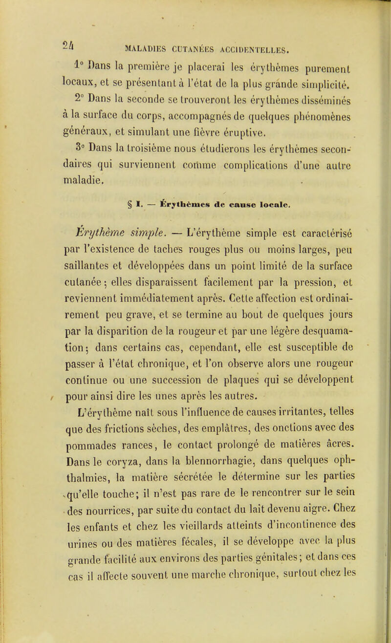 1° Dans la première je placerai les érythèmes purement locaux, et se présentant à l'état de la plus grande simplicité. 2° Dans la seconde se trouveront les érythèmes disséminés à la surface du corps, accompagnés de quelques phénomènes généraux, et simulant une fièvre éruptive. 3° Dans la troisième nous étudierons les érythèmes secon- daires qui surviennent comme complications d'une autre maladie. § I. — Érythèmes de cause locale. Érythème simple. — L'érythème simple est caractérisé par l'existence de taches rouges plus ou moins larges, peu saillantes et développées dans un point limité de la surface cutanée; elles disparaissent facilement par la pression, et reviennent immédiatement après. Cette affection est ordinai- rement peu grave, et se termine au bout de quelques jours par la disparition de la rougeur et par une légère desquama- tion*, dans certains cas, cependant, elle est susceptible de passer à l'état chronique, et l'on observe alors une rougeur continue ou une succession de plaques qui se développent pour ainsi dire les unes après les autres. L'érythème naît sous l'influence de causes irritantes, telles que des frictions sèches, des emplâtres, des onctions avec des pommades rances, le contact prolongé de matières acres. Dans le coryza, dans la blennorrhagie, dans quelques oph- thalmies, la matière sécrétée le détermine sur les parties ^qu'elle touche; il n'est pas rare de le rencontrer sur le sein • des nourrices, par suite du contact du lait devenu aigre. Chez les enfants et chez les vieillards atteints d'incontinence des urines ou des matières fécales, il se développe avec la plus ftrande facilité aux environs des parties génitales; et dans ces cas il affecte souvent une marche chronique, surtout chez les