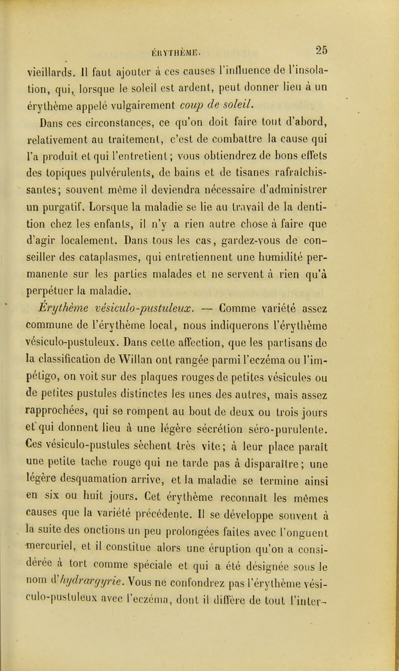 vieillards. 11 faut ajouter à ces causes riulluence de l'insola- tion, qui, lorsque le soleil est ardent, peut donner lieu à un érytbème appelé vulgairement coup de soleiL Dans ces circonstances, ce qu'on doit faire tout d'abord, relativement au traitement, c'est de combattre la cause qui l'a produit et qui l'entretient ; vous obtiendrez de bons effets des topiques pulvérulents, de bains et de tisanes rafraîchis- santes; souvent même il deviendra nécessaire d'administrer un purgatif. Lorsque la maladie se lie au travail de la denti- tion chez les enfants, il n'y a rien autre chose à faire que d'agir localement. Dans tous les cas, gardez-vous de con- seiller des cataplasmes, qui entretiennent une humidité per- manente sur les parties malades et ne servent à rien qu'à perpétuer la maladie. Erythème vésiculo-pustuleux. — Comme variété assez commune de l'érythème local, nous indiquerons l'érythème vésiculo-pustuleux. Dans cette affection, que les partisans do la classification de Willan ont rangée parmi l'eczéma ou l'im- pétigo, on voit sur des plaques rouges de petites vésicules ou de petites pustules distinctes les unes des autres, mais assez rapprochées, qui se rompent au bout de deux ou trois jours et qui donnent lieu à une légère sécrétion séro-purulenle. Ces vésiculo-pustules sèchent très vite; à leur place paraît une petite tache rouge qui ne tarde pas à disparaître; une légère desquamation arrive, et la maladie se termine ainsi en six ou huit jours. Cet érytbème recormaît les mêmes causes que la variété précédente. Il se développe souvent à la suite des onctions un peu prolongées faites avec l'onguent mercuriel, et il constitue alors une éruption qu'on a consi- dérée à tort comme spéciale et qui a été désignée sous le nom ^hydrarcjyne. Vous ne confondrez pas l'érylhème vési- culo-pustuleux avec l'eczéma, dont il diffère de tout Tinter-