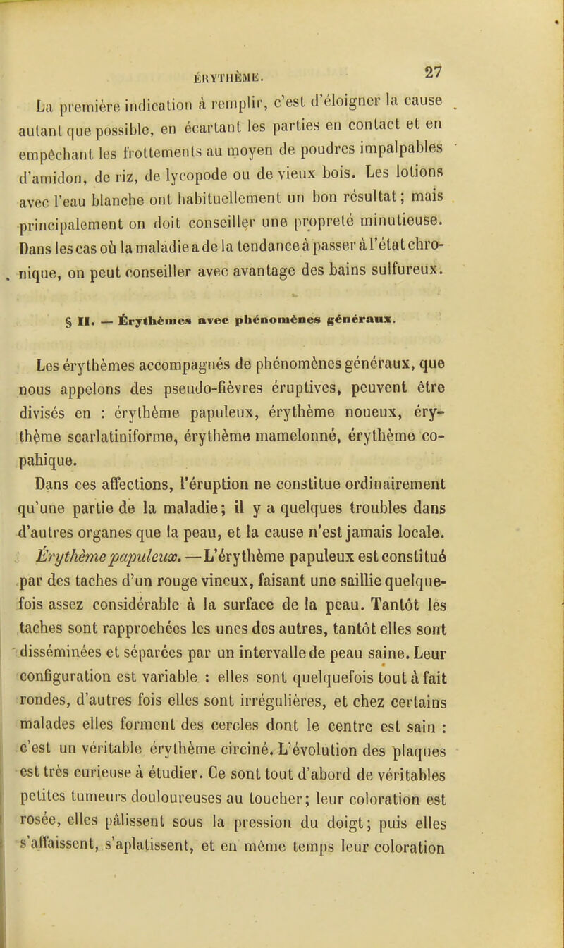 La première indication à remplir, c'est d'éloigner la cause autant que possible, en écartant les parties en contact et en empêchant les frottements au moyen de poudres impalpables d'amidon, de riz, de lycopode ou de vieux bois. Les lotions avec l'eau blanche ont habituellement un bon résultat; mais principalement on doit conseiller une propreté minutieuse. Dans les cas oii la maladie a de la tendance à passer à l'état chro- nique, on peut conseiller avec avantage des bains sulfureux. § II. — Érythèinea avec phénomènes généraux. Les érythèmes accompagnés de phénomènes généraux, que nous appelons des pseudo-fièvres éruptives, peuvent être divisés en : érythème papuleux, érythème noueux, éry- thème scarlatiniforme, érythème mamelonné, érythème co- pahique. Dans ces affections, l'éruption ne constitue ordinairement qu'une partie de la maladie; il y a quelques troubles dans d'autres organes que la peau, et la cause n'est jamais locale. Érythème papuleux,—L'éry thème papuleux est constitué par des taches d'un rouge vineux, faisant une saillie quelque- fois assez considérable à la surface de la peau. Tantôt les ,taches sont rapprochées les unes des autres, tantôt elles sont 'cdisséminées et séparées par un intervalle de peau saine. Leur 'configuration est variable : elles sont quelquefois tout à fait irondes, d'autres fois elles sont irrégulières, et chez certains 'malades elles forment des cercles dont le centre est sain : Jc'est un véritable érythème circiné. L'évolution des plaques •est très curieuse à étudier. Ce sont tout d'abord de véritables petites tumeurs douloureuses au toucher; leur coloration est rosée, elles pâlissent sous la pression du doigt; puis elles -s'affaissent, s'aplatissent, et en môme temps leur coloration