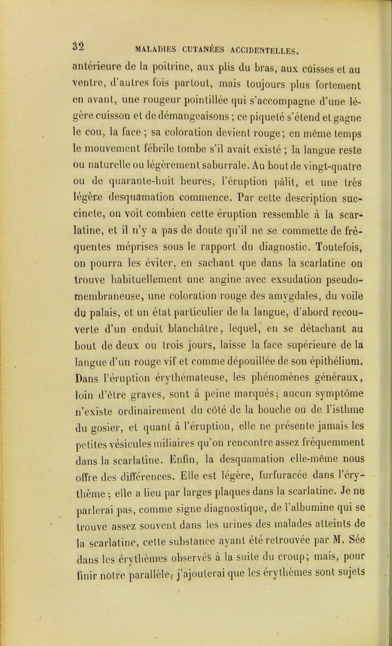 antérieure de la poitrine, aux plis du bras, aux cùisses et au ventre, d'autres fois partout, mais toujours plus fortement en avant, une rougeur poinliliée qui s'accompagne d'une lé- gère cuisson et de démangeaisons ; ce piqueté s'étend et gagne le cou, la face ; sa coloration devient rouge; en même temps le mouvement fébrile tombe s'il avait existé ; la langue reste ou naturelle ou légèrement saburrale. Au bout de vingt-quatre ou de quarante-huit heures, l'éruption pâlit, et une très légère desquamation commence. Par cette description suc- cincte, on voit combien celte éruption ressemble à la scar- latine, et il n'y a pas de doute qu'il ne se commette de fré- quentes méprises sous le rapport du diagnostic. Toutefois, on pourra les éviter, en sachant que dans la scarlatine on trouve habituellement une angine avec exsudation pseudo- membraneuse, une coloration rouge des amygdales, du voile du palais, et un état particulier de la langue, d'abord recou- verte d'un enduit blanchâtre, lequel, en se détachant au bout de deux ou trois jours, laisse la face supérieure de la langue d'un rouge vif et comme dépouillée de son épithélium. Dans l'éruption érythémateuse, les phénomènes généraux, loin d'être graves, sont à peine marqués-, aucun symptôme n'existe ordinairement du côté de la bouche ou de l'isthme du gosier, et quant à l'éruption, elle ne présente jamais les petites vésicules miliaires qu'on rencontre assez fréquemment dans la scarlatine. Enfin, la desquamation elle-même nous offre des différences. Elle est légère, furfuracée dans l'éry- thème -, elle a lieu par larges plaques dans la scarlatine. Je ne parlerai pas, comme signe diagnostique, de l'albumine qui se trouve assez souvent dans les urines des malades atteints de la scarlatine, celle substance ayant été retrouvée par M. Sée dans les érythèmes observés à la suite du croup; mais, pour finir noire parallèle,- j'ajouterai que les érylhèmes sont sujets