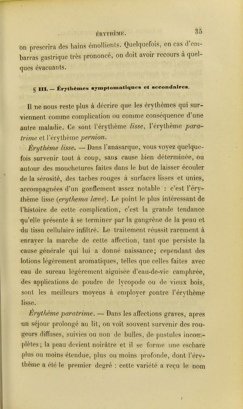 ÊRYTMÈMR. ^5 m prescrira des bains émollienls. Quelquefois, en cas d'em- barras gastrique très prononcé, on doit avoir recours à quel- ques évacuants. g m. _ Érythèmes «ymptomatiqnes et secondaires. Il ne nous reste plus à décrire que les éry thèmes qui sur- viennent comme complication ou comme conséquence d'une autre maladie. Ce sont l'érythème lisse, l'érythème para- trime et l'érythème pernion. Érythème lisse. — Dans l'anasarque, vous voyez quelque- fois survenir tout à coup, sans cause bien déterminée, ou autour des mouchetures faites dans le but de laisser écouler de la sérosité, des taches rouges à surfaces lisses et unies, accompagnées d'un gonflement assez notable : c'est l'éry- thème lisse {erythema lœve). Le point le plus intéressant de l'histoire de cette complication, c'est la grande tendance qu'elle présente à se terminer par la gangrène de la peau et du tissu cellulaire infiltré. Le traitement réussit rarement à enrayer la marche de cette affection, tant que persiste la cause générale qui lui a donné naissance; cependant des lotions légèrement aromatiques, telles que celles faites avec eau de sureau légèrement aiguisée d'eau-de-vie camphrée, des applications de poudre de lycopode ou de vieux bois, sont les meilleurs moyens à employer pontre l'érythème lisse. Erythème paratrime. — Dans les affections graves, après un séjour prolongé au lit, on voit souvent survenir des rou- geurs diffuses, suivies ou non de bulles, de pustules incom- plètes; la peau devient noirâtre et il se forme une eschare plus ou moins étendue, plus ou moins profonde, dont l'érv- thème a été le premier degré : cette variété a reçu le nom