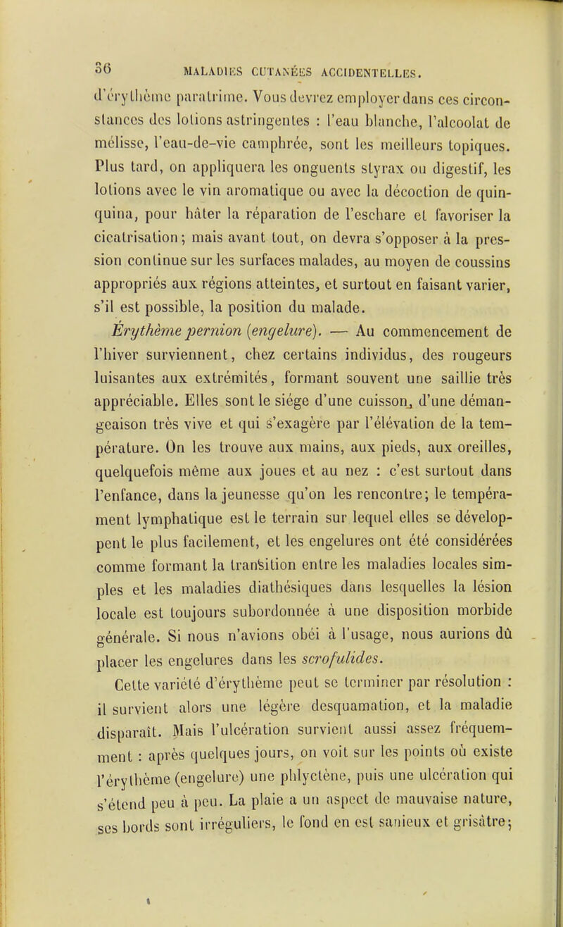 d'éryllièine paralriine. Vous devrez employer dans ces circon- slanccs dos lotions astringentes : l'eau blanche, l'alcoolat de mélisse, l'cau-de-vie camphrée, sont les meilleurs topiques. Plus tard, on appliquera les onguents styrax ou digestif, les lotions avec le vin aromatique ou avec la décoction de quin- quina, pour hâter la réparation de l'eschare et favoriser la cicatrisation; mais avant tout, on devra s'opposer à la pres- sion continue sur les surfaces malades, au moyen de coussins appropriés aux régions atteintes, et surtout en faisant varier, s'il est possible, la position du malade. Erythèmeperiiion {engelure). — Au commencement de l'hiver surviennent, chez certains individus, des rougeurs luisantes aux extrémités, formant souvent une saillie très appréciable. Elles sont le siège d'une cuisson^ d'une déman- geaison très vive et qui s'exagère par l'élévation de la tem- pérature. On les trouve aux mains, aux pieds, aux oreilles, quelquefois môme aux joues et au nez : c'est surtout dans l'enfance, dans la jeunesse qu'on les rencontre; le tempéra- ment lymphatique est le terrain sur lequel elles se dévelop- pent le plus facilement, et les engelures ont été considérées comme formant la transition entre les maladies locales sim- ples et les maladies diathésiques dans lesquelles la lésion locale est toujours subordonnée à une disposition morbide générale. Si nous n'avions obéi à l'usage, nous aurions dû placer les engelures dans les scrofulides. Cette variété d'érythème peut se terminer par résolution : il survient alors une légère desquamation, et la maladie disparaît. Mais l'ulcération survient aussi assez fréquem- ment : après quelques jours, on voit sur les points où existe rérylhème (engelure) une phlyctène, puis une ulcération qui s'étend peu à peu. La plaie a un aspect de mauvaise nature, ses bords sont irréguliers, lo fond en est sanieux et grisâtre5