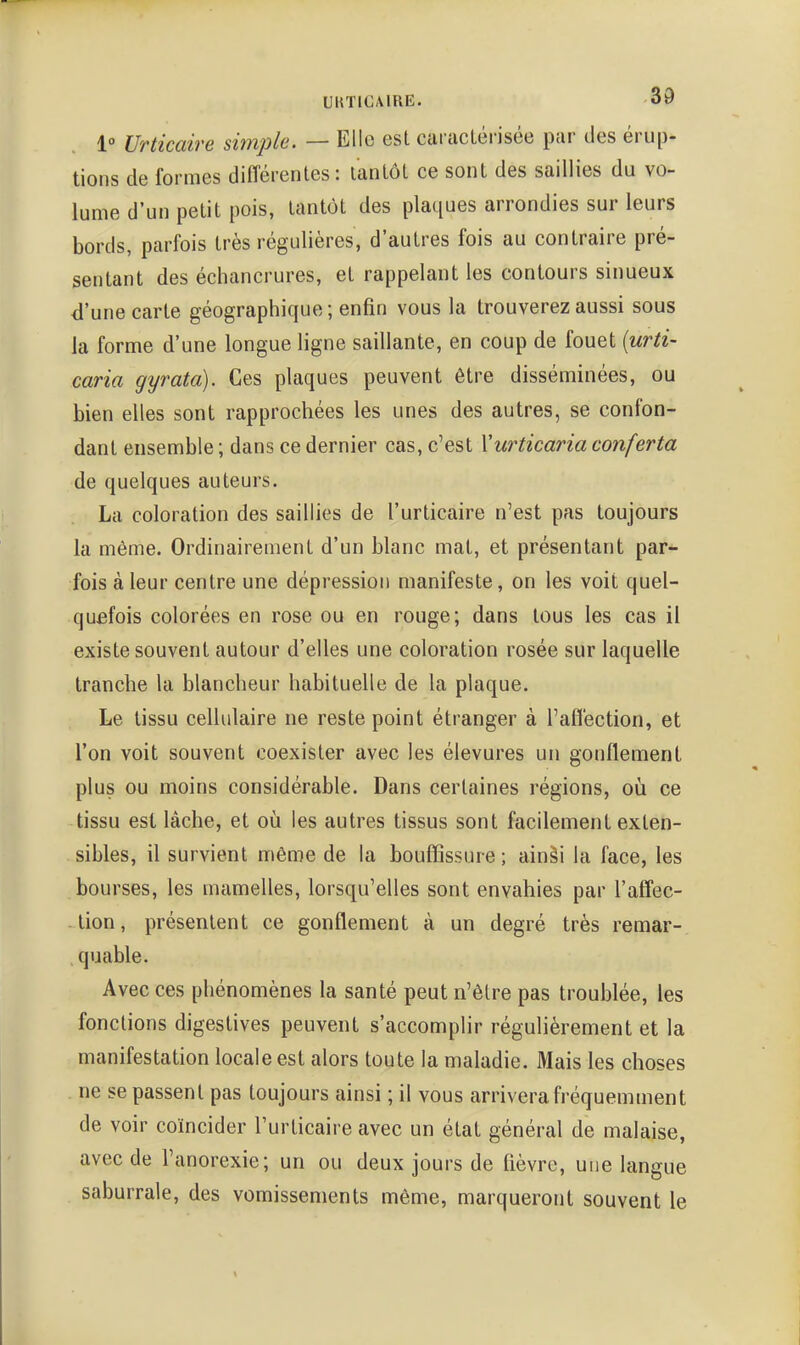1° Urticaire simple. — Elle est caractérisée par des érup- tions de formes différentes: tantôt ce sont des saillies du vo- lume d'un petit pois, tantôt des plaques arrondies sur leurs bords, parfois très régulières, d'autres fois au contraire pré- sentant des échancrures, et rappelant les contours sinueux d'une carte géographique; enfin vous la trouverez aussi sous la forme d'une longue ligne saillante, en coup de fouet {urti- caria gyrata). Ces plaques peuvent être disséminées, ou bien elles sont rapprochées les unes des autres, se confon- dant ensemble ; dans ce dernier cas, c'est Xurticaria conferta de quelques auteurs. La coloration des saillies de l'urticaire n'est pas toujours la même. Ordinairement d'un blanc mat, et présentant par- fois à leur centre une dépression manifeste, on les voit quel- quefois colorées en rose ou en rouge; dans tous les cas il existe souvent autour d'elles une coloration rosée sur laquelle tranche la blancheur habituelle de la plaque. Le tissu cellulaire ne reste point étranger à l'affection, et l'on voit souvent coexister avec les élevures un gonflement plus ou moins considérable. Dans certaines régions, où ce tissu est lâche, et où les autres tissus sont facilement exten- sibles, il survient même de la bouffissure ; ainâi la face, les bourses, les mamelles, lorsqu'elles sont envahies par l'affec- -lion, présentent ce gonflement à un degré très remar- quable. Avec ces phénomènes la santé peut n'être pas troublée, les fonctions digestives peuvent s'accomplir régulièrement et la manifestation locale est alors toute la maladie. Mais les choses ne se passent pas toujours ainsi ; il vous arrivera fréquemment de voir coïncider l'urticaire avec un état général de malaise, avec de l'anorexie; un ou deux jours de lièvre, une langue saburrale, des vomissements même, marqueront souvent le