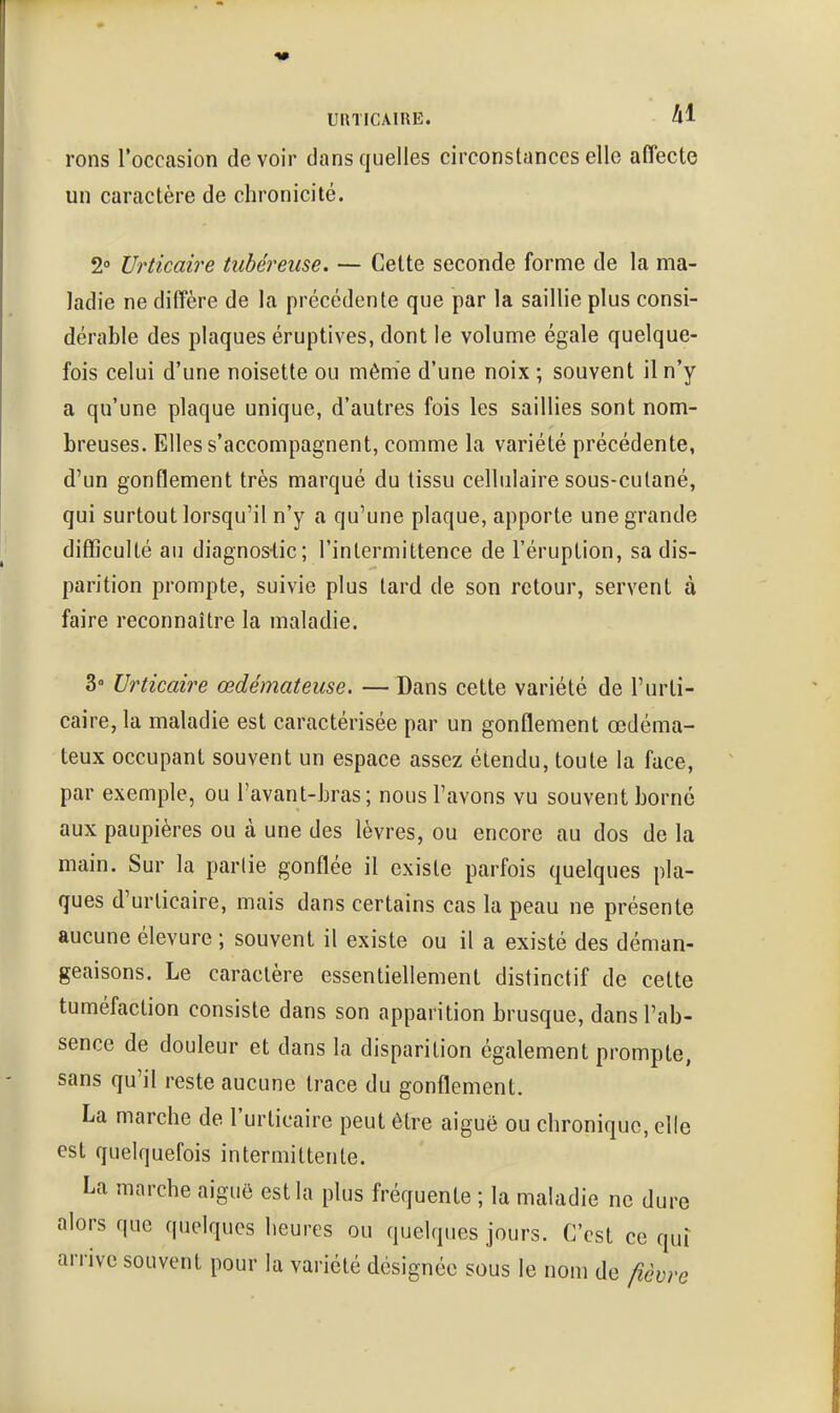 rons l'occasion devoir dans quelles circonstances elle affecte un caractère de chronicité. 2» Urticaire tubéreuse. — Cette seconde forme de la ma- ladie ne diffère de la précédente que par la saillie plus consi- dérable des plaques éruptives, dont le volume égale quelque- fois celui d'une noisette ou même d'une noix ; souvent il n'y a qu'une plaque unique, d'autres fois les saillies sont nom- breuses. Elles s'accompagnent, comme la variété précédente, d'un gonflement très marqué du tissu cellulaire sous-cutané, qui surtout lorsqu'il n'y a qu'une plaque, apporte une grande difficulté au diagnos-tic; l'intermittence de l'éruption, sa dis- parition prompte, suivie plus lard de son retour, servent à faire reconnaître la maladie. 3° Urticaire œdémateuse. — Dans cette variété de l'urti- caire, la maladie est caractérisée par un gonflement œdéma- teux occupant souvent un espace assez étendu, toute la face, par exemple, ou l'avant-hras ; nous l'avons vu souvent borné aux paupières ou à une des lèvres, ou encore au dos de la main. Sur la partie gonflée il existe parfois quelques pla- ques d'urticaire, mais dans certains cas la peau ne présente aucune élevure ; souvent il existe ou il a existé des déman- geaisons. Le caractère essentiellement distinctif de cette tuméfaction consiste dans son apparition brusque, dans l'ab- sence de douleur et dans la disparition également prompte, sans qu'il reste aucune trace du gonflement. La marche de l'urticaire peut être aiguë ou chronique, elle est quelquefois intermittente. La marche aiguë est la plus fréquente ; la maladie ne dure alors que quelques heures ou quelques jours. C'est ce qui arrive souvent pour la variété désignée sous le nom de fièvre