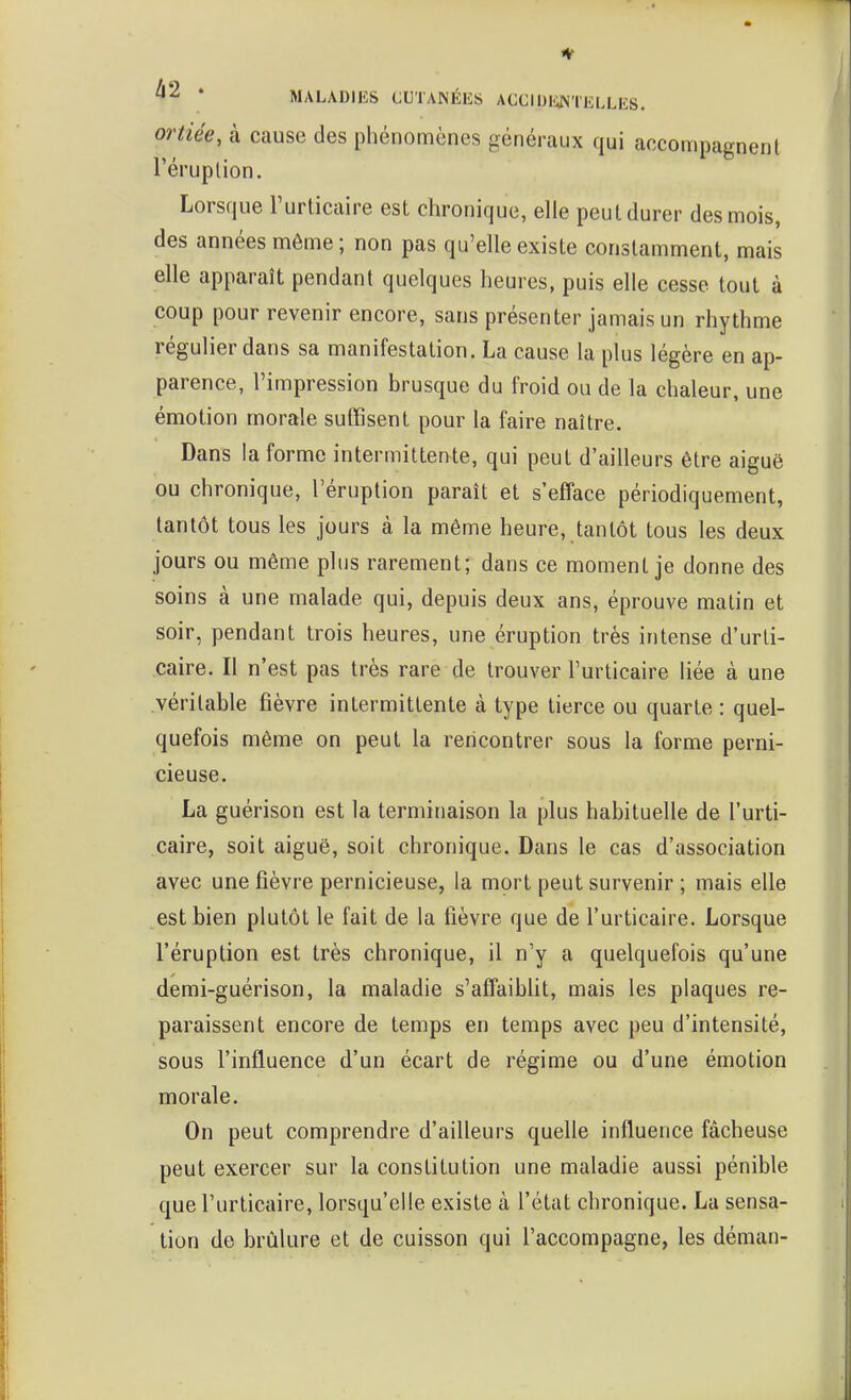 ortiée, à cause des phénomènes généraux qui accompagnent l'éruption. Lorsque l'urticaire est chronique, elle peut durer des mois, des années même ; non pas qu'elle existe constamment, mais elle apparaît pendant quelques heures, puis elle cesse tout à coup pour revenir encore, sans présenter jamais un rhythme régulier dans sa manifestation. La cause la plus légère en ap- parence, l'impression brusque du froid ou de la chaleur, une émotion morale suffisent pour la faire naître. Dans la forme intermittente, qui peut d'ailleurs être aiguë ou chronique, l'éruption paraît et s'efface périodiquement, tantôt tous les jours à la même heure, tantôt tous les deux jours ou même plus rarement; dans ce moment je donne des soins à une malade qui, depuis deux ans, éprouve matin et soir, pendant trois heures, une éruption très intense d'urti- caire. Il n'est pas très rare de trouver l'urticaire liée à une véritable fièvre intermittente à type tierce ou quarte : quel- quefois même on peut la rencontrer sous la forme perni- cieuse. La guérison est la terminaison la plus habituelle de l'urti- caire, soit aiguë, soit chronique. Dans le cas d'association avec une fièvre pernicieuse, la mort peut survenir ; mais elle est bien plutôt le fait de la fièvre que de l'urticaire. Lorsque l'éruption est très chronique, il n'y a quelquefois qu'une demi-guérison, la maladie s'affaibUt, mais les plaques re- paraissent encore de temps en temps avec peu d'intensité, sous l'influence d'un écart de régime ou d'une émotion morale. On peut comprendre d'ailleurs quelle influence fâcheuse peut exercer sur la constitution une maladie aussi pénible que l'urticaire, lorsqu'elle existe à l'état chronique. La sensa- tion do brûlure et de cuisson qui l'accompagne, les déman-