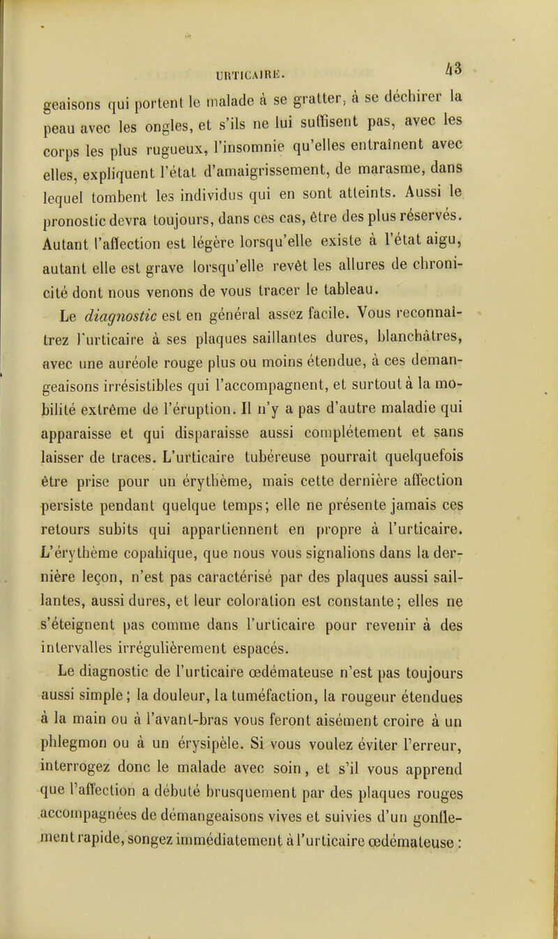 geaisons qui portent le malade à se gratter, à se déchirer la peau avec les ongles, et s'ils ne lui suOisent pas, avec tes corps les plus rugueux, l'insomnie qu'elles entraînent avec elles, expliquent l'état d'amaigrissement, de marasme, dans lequel tombent les individus qui en sont atteints. Aussi le pronostic devra toujours, dans ces cas, être des plus réservés. Autant l'affection est légère lorsqu'elle existe à l'état aigu, autant elle est grave lorsqu'elle revêt les allures de chroni- cité dont nous venons de vous tracer le tableau. Le diagnostic est en général assez facile. Vous reconnaî- trez l'urticaire à ses plaques saillantes dures, blanchâtres, avec une auréole rouge plus ou moins étendue, à ces déman- geaisons irrésistibles qui l'accompagnent, et surtout à la mo- bilité extrême de l'éruption. Il n'y a pas d'autre maladie qui apparaisse et qui disparaisse aussi complètement et sans laisser de traces. L'urticaire tubéreuse pourrait quelquefois être prise pour un érythème, mais cette dernière affection persiste pendant quelque temps; elle ne présente jamais ces retours subits qui appartiennent en propre à l'urticaire. L'érythème copahique, que nous vous signalions dans la der- nière leçon, n'est pas caractérisé par des plaques aussi sail- lantes, aussi dures, et leur coloration est constante; elles ne s'éteignent pas comme dans l'urticaire pour revenir à des intervalles irrégulièrement espacés. Le diagnostic de l'urticaire œdémateuse n'est pas toujours aussi simple ; la douleur, la tuméfaction, la rougeur étendues à la main ou à l'avant-bras vous feront aisément croire à un phlegmon ou à un érysipèle. Si vous voulez éviter l'erreur, interrogez donc le malade avec soin, et s'il vous apprend que l'affection a débuté brusquement par des plaques rouges accompagnées de démangeaisons vives et suivies d'un gonfle- ment rapide, songez immédiatement à l'urticaire œdémateuse :