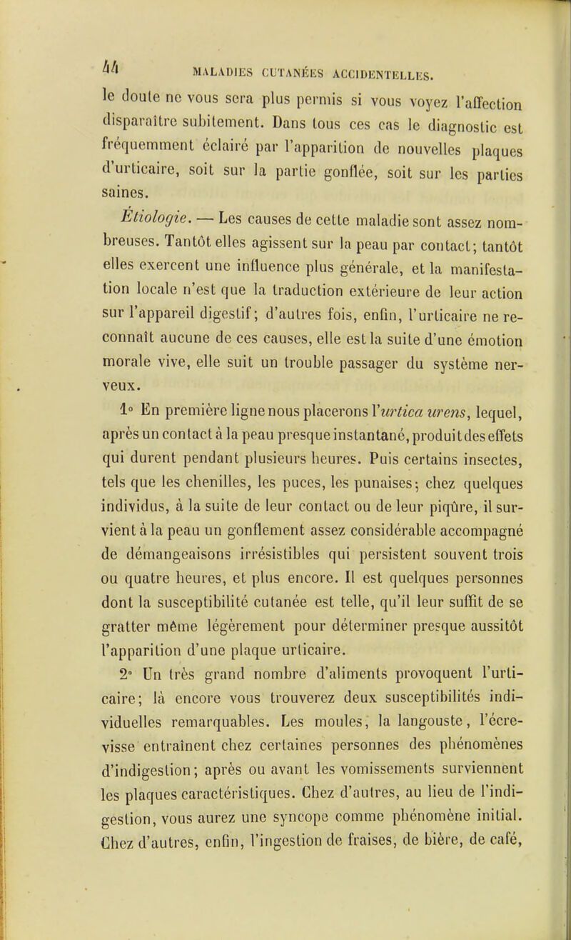 le doute ne vous sera plus permis si vous voyez l'affection disparaître subitement. Dans tous ces cas le diagnostic est fréquemment éclairé par l'apparition de nouvelles plaques d'urticaire, soit sur la partie gonflée, soit sur les parties saines. Etiolocjie. — Les causes de cette maladie sont assez nom- breuses. Tantôt elles agissent sur la peau par contact; tantôt elles exercent une influence plus générale, et la manifesta- tion locale n'est que la traduction extérieure de leur action sur l'appareil digestif; d'autres fois, enfin, l'urticaire ne re- connaît aucune de ces causes, elle est la suite d'une émotion morale vive, elle suit un trouble passager du système ner- veux. 1° En première ligne nous placerons l'wr^zm î/mz5, lequel, après un contact à la peau presque instantané, produi t des efi*ets qui durent pendant plusieurs heures. Puis certains insectes, tels que les chenilles, les puces, les punaises; chez quelques individus, à la suite de leur contact ou de leur piqûre, il sur- vient à la peau un gonflement assez considérable accompagné de démangeaisons irrésistibles qui persistent souvent trois ou quatre heures, et plus encore. Il est quelques personnes dont la susceptibilité cutanée est telle, qu'il leur suffit de se gratter même légèrement pour déterminer presque aussitôt l'apparition d'une plaque urticaire. 2° Un très grand nombre d'aliments provoquent l'urti- caire; là encore vous trouverez deux susceptibihtés indi- viduelles remarquables. Les moules, la langouste, l'écre- visse entraînent chez certaines personnes des phénomènes d'indigestion; après ou avant les vomissements surviennent les plaques caractéristiques. Chez d'autres, au lieu de l'indi- gestion, vous aurez une syncope comme phénomène initiaL Chez d'autres, enfin, l'ingestion de fraises, de bière, de café,