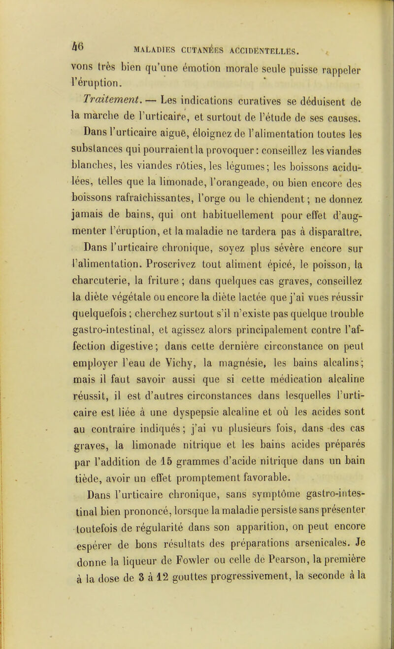 vons très bien qu'une émotion inorale seule puisse rappeler l'éruption. Traitement, — Les indications curalives se déduisent de la marche de l'urticaire, et surtout de l'étude de ses causes. Dans l'urticaire aiguë, éloignez de l'alimentation toutes les substances qui pourraient la provoquer : conseillez les viandes blanches, les viandes rôties, les légumes; les boissons acidu- lées, telles que la limonade, l'orangeade, ou bien encore des boissons rafraîchissantes, l'orge ou le chiendent; ne donnez jamais de bains, qui ont habituellement pour effet d'aug- menter l'éruption, et la maladie ne tardera pas à disparaître. Dans l'urticaire chronique, soyez plus sévère encore sur l'alimentation. Proscrivez tout aHinent épicé, le poisson, la charcuterie, la friture ; dans quelques cas graves, conseillez la diète végétale ou encore la diète lactée que j'ai vues réussir quelquefois ; cherchez surtout s'il n'existe pas quelque trouble gastro-intestinal, et agissez alors principalement contre l'af- fection digestive; dans cette dernière circonstance on peut employer l'eau de Vichy, la magnésie, les bains alcalins; mais il faut savoir aussi que si cette médication alcaline réussit, il est d'autres circonstances dans lesquelles l'urti- caire est liée à une dyspepsie alcaline et o\x les acides sont au contraire indiqués; j'ai vu plusieurs fois, dans-des cas graves, la limonade nitrique et les bains acides préparés par l'addition de 15 grammes d'acide nitrique dans un bain tiède, avoir un effet promptement favorable. Dans l'urticaire chronique, sans symptôme gastro-intes- tinal bien prononcé, lorsque la maladie persiste sans présenter toutefois de régularité dans son apparition, on peut encore espérer de bons résultats des préparations arsenicales. Je donne la liqueur de Fowler ou celle de Pearson, la première à la dose de 3 à 12 gouttes progressivement, la seconde à la